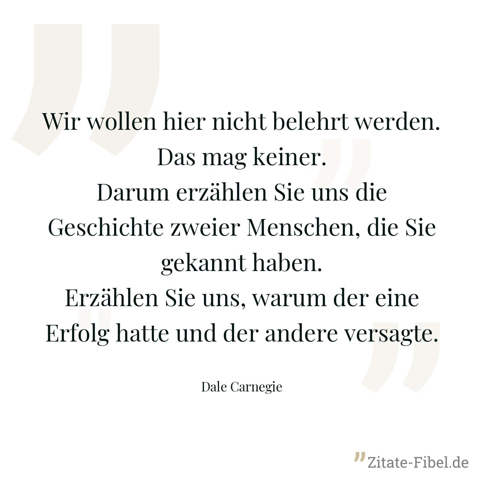 Wir wollen hier nicht belehrt werden. Das mag keiner. Darum erzählen Sie uns die Geschichte zweier Menschen, die Sie gekannt haben. Erzählen Sie uns, warum der eine Erfolg hatte und der andere versagte. - Dale Carnegie