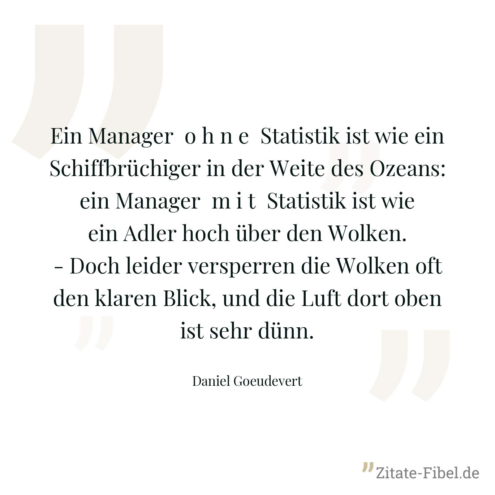 Ein Manager o h n e Statistik ist wie ein Schiffbrüchiger in der Weite des Ozeans: ein Manager m i t Statistik ist wie ein Adler hoch über den Wolken. - Doch leider versperren die Wolken oft den klaren Blick, und die Luft dort oben ist sehr dünn. - Daniel Goeudevert