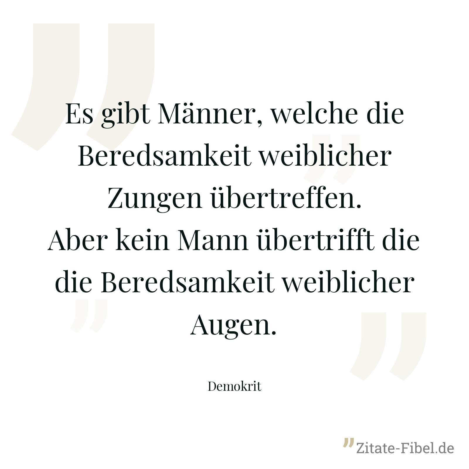 Es gibt Männer, welche die Beredsamkeit weiblicher Zungen übertreffen. Aber kein Mann übertrifft die die Beredsamkeit weiblicher Augen. - Demokrit