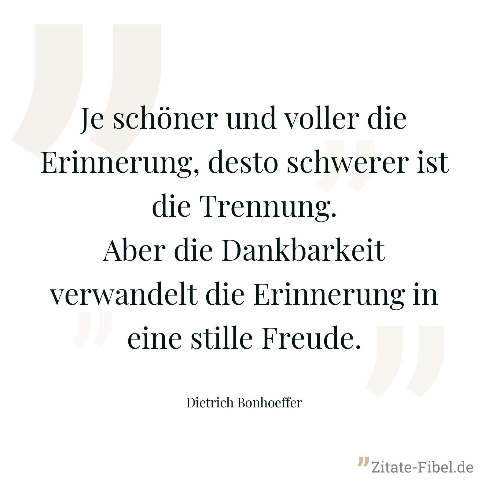 Je schöner und voller die Erinnerung, desto schwerer ist die Trennung. Aber die Dankbarkeit verwandelt die Erinnerung in eine stille Freude. - Dietrich Bonhoeffer