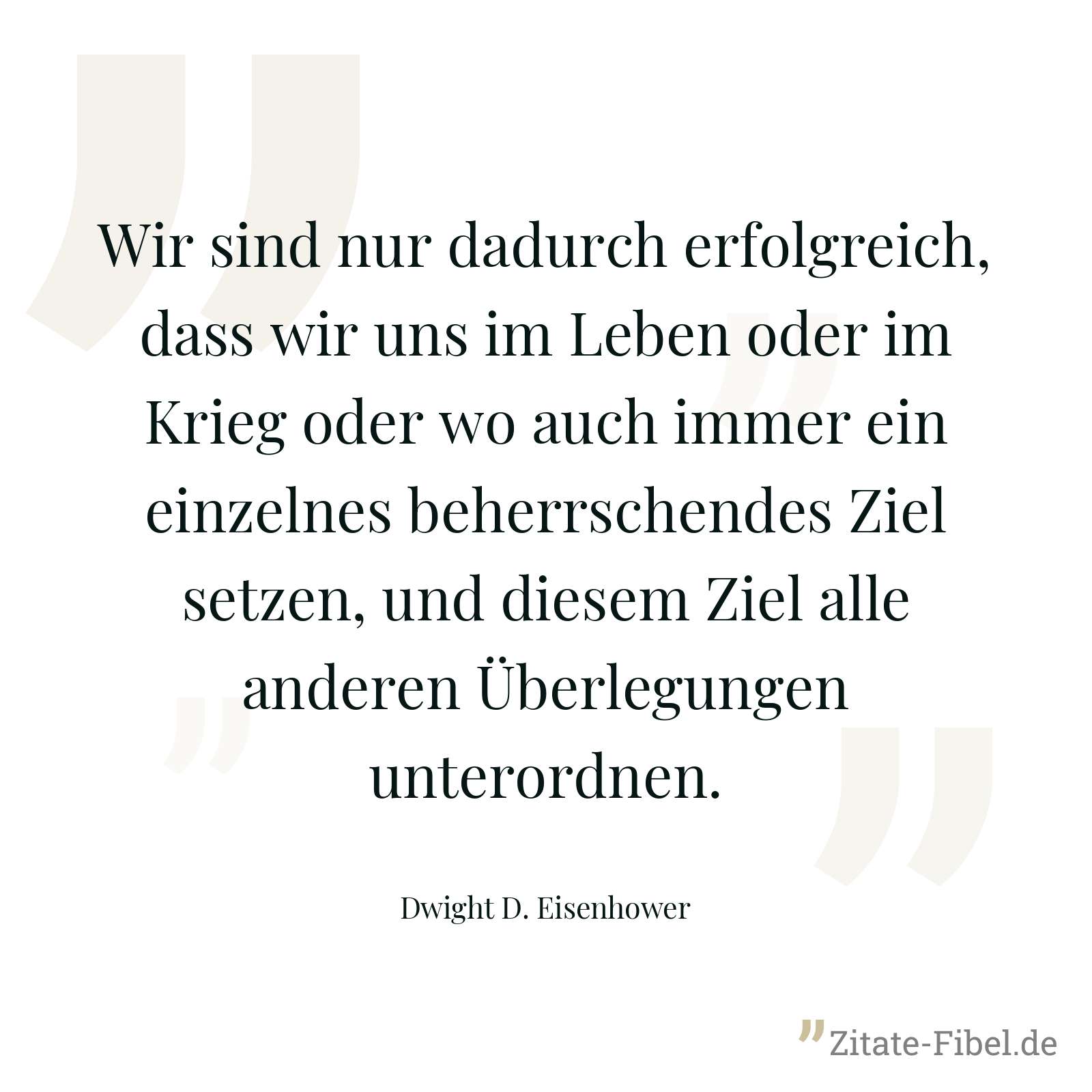 Wir sind nur dadurch erfolgreich, dass wir uns im Leben oder im Krieg oder wo auch immer ein einzelnes beherrschendes Ziel setzen, und diesem Ziel alle anderen Überlegungen unterordnen. - Dwight D. Eisenhower