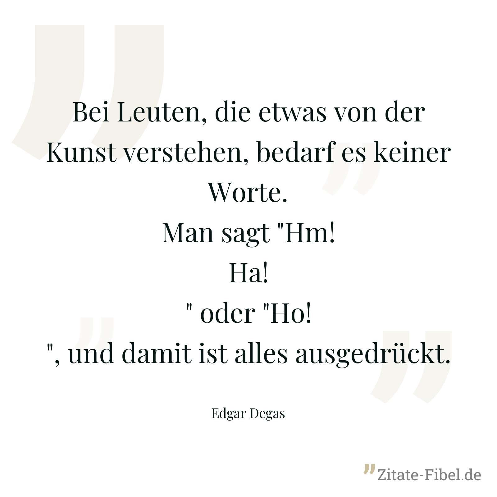 Bei Leuten, die etwas von der Kunst verstehen, bedarf es keiner Worte. Man sagt "Hm! Ha!" oder "Ho!", und damit ist alles ausgedrückt. - Edgar Degas