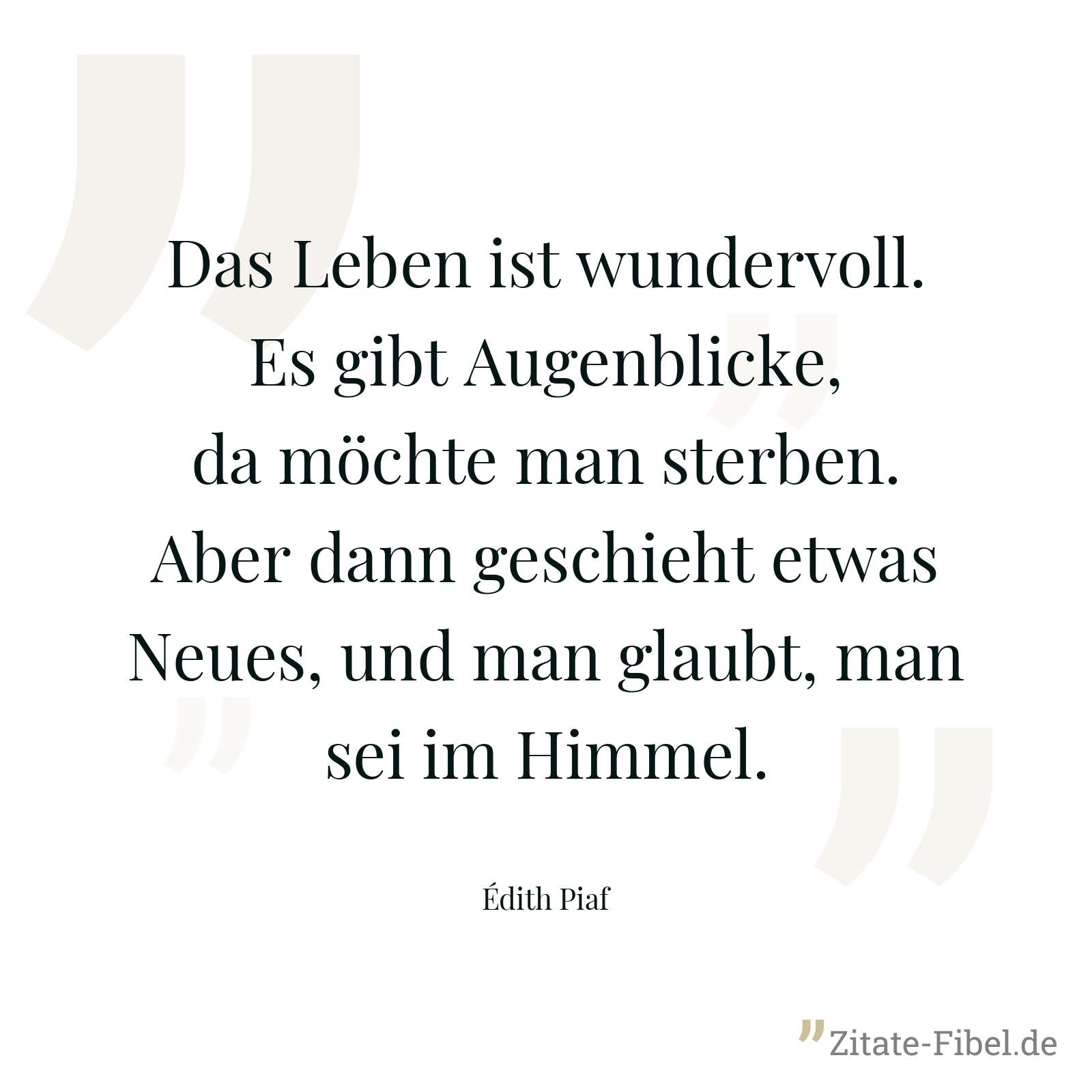 Das Leben ist wundervoll. Es gibt Augenblicke, da möchte man sterben. Aber dann geschieht etwas Neues, und man glaubt, man sei im Himmel. - Édith Piaf