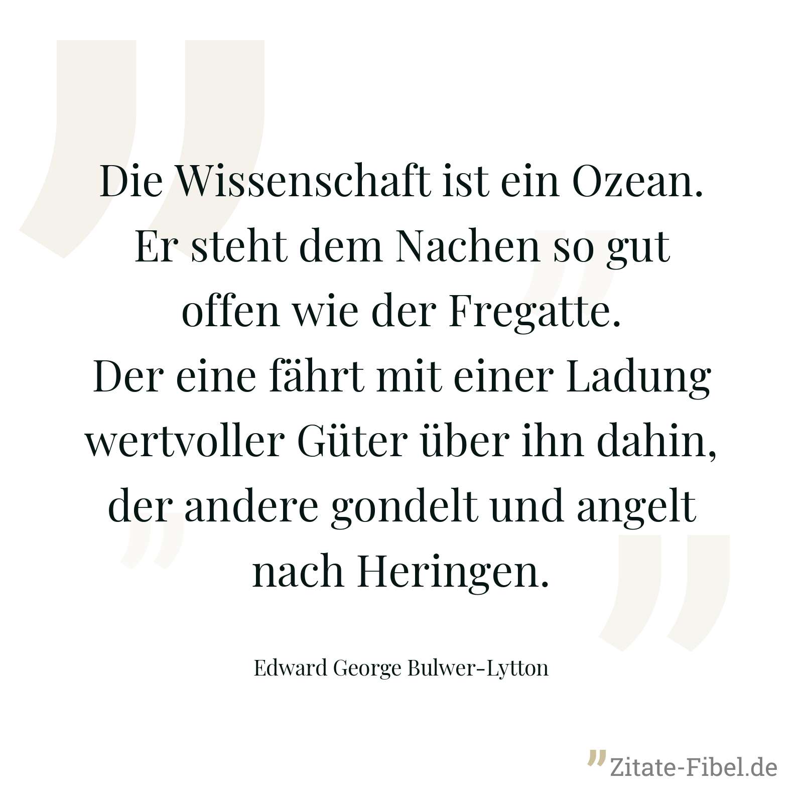 Die Wissenschaft ist ein Ozean. Er steht dem Nachen so gut offen wie der Fregatte. Der eine fährt mit einer Ladung wertvoller Güter über ihn dahin, der andere gondelt und angelt nach Heringen. - Edward George Bulwer-Lytton