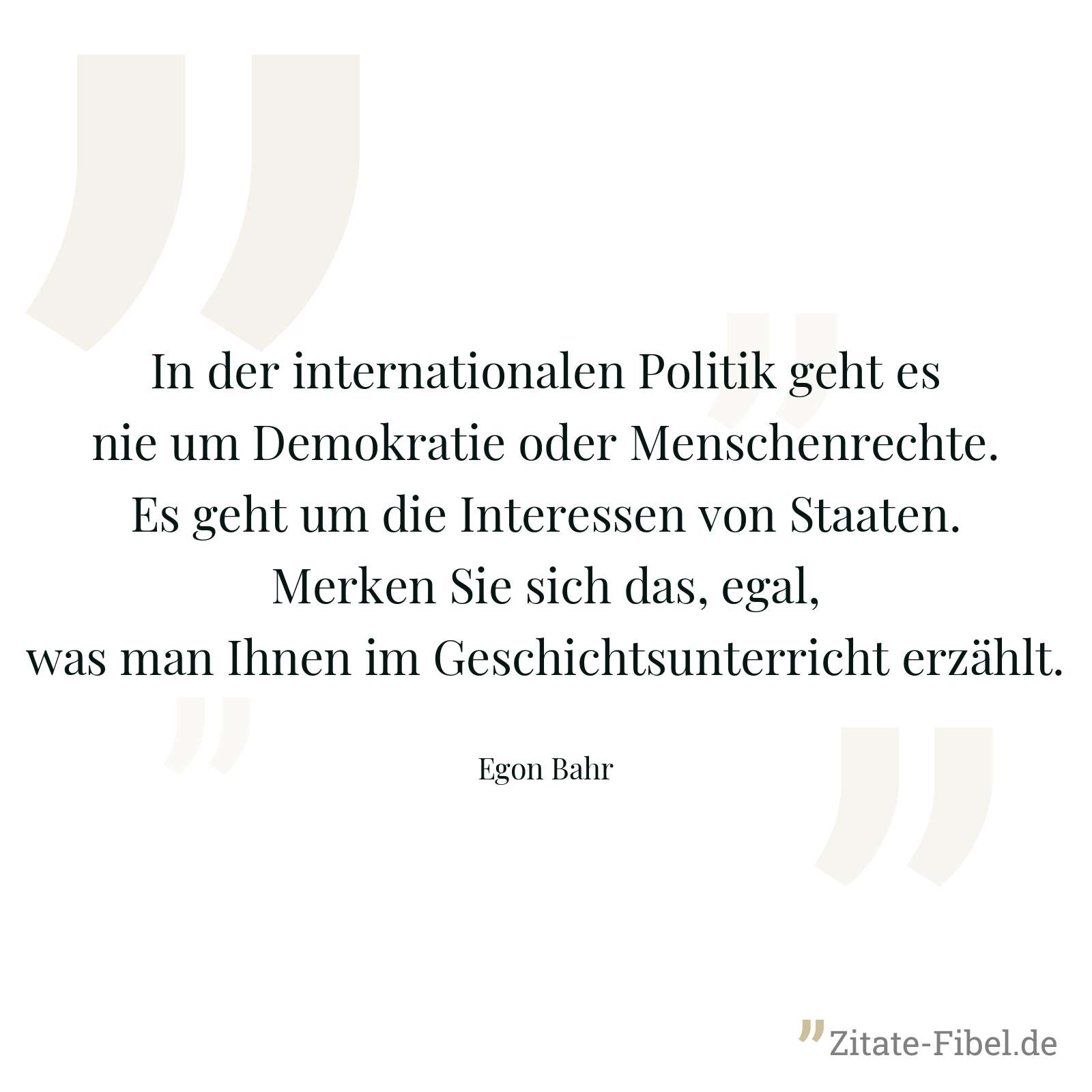 In der internationalen Politik geht es nie um Demokratie oder Menschenrechte. Es geht um die Interessen von Staaten. Merken Sie sich das, egal, was man Ihnen im Geschichtsunterricht erzählt. - Egon Bahr