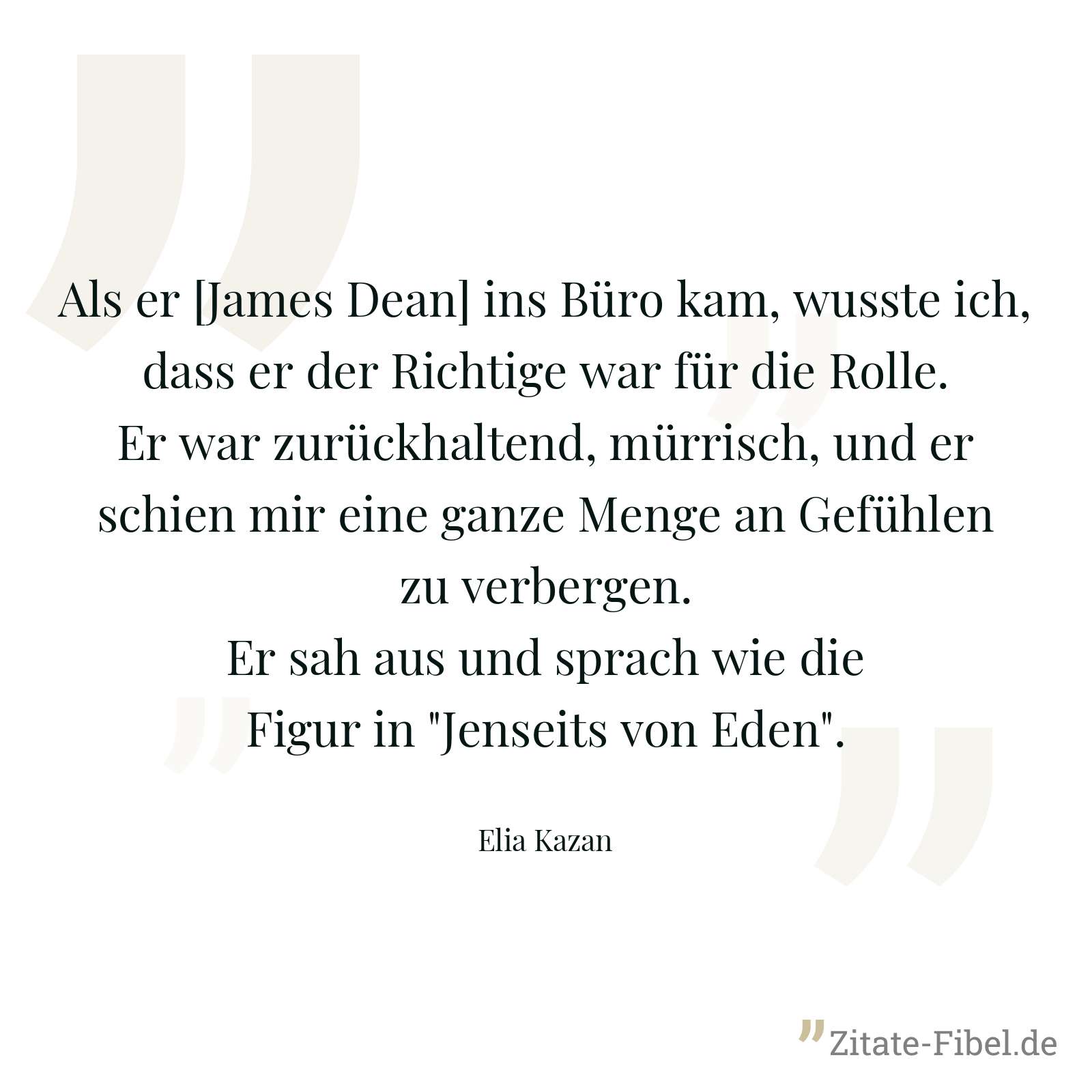 Als er [James Dean] ins Büro kam, wusste ich, dass er der Richtige war für die Rolle. Er war zurückhaltend, mürrisch, und er schien mir eine ganze Menge an Gefühlen zu verbergen. Er sah aus und sprach wie die Figur in "Jenseits von Eden". - Elia Kazan