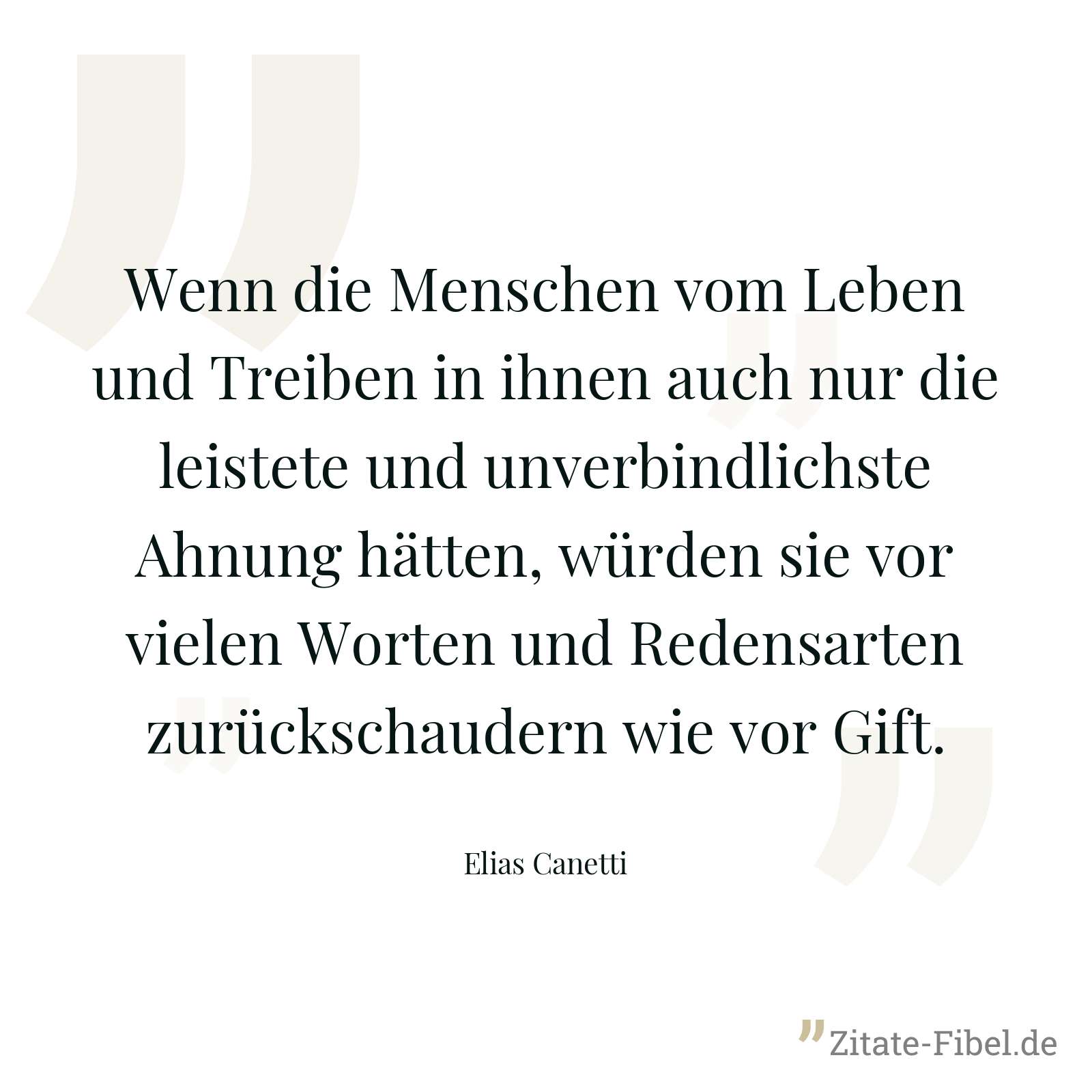 Wenn die Menschen vom Leben und Treiben in ihnen auch nur die leistete und unverbindlichste Ahnung hätten, würden sie vor vielen Worten und Redensarten zurückschaudern wie vor Gift. - Elias Canetti