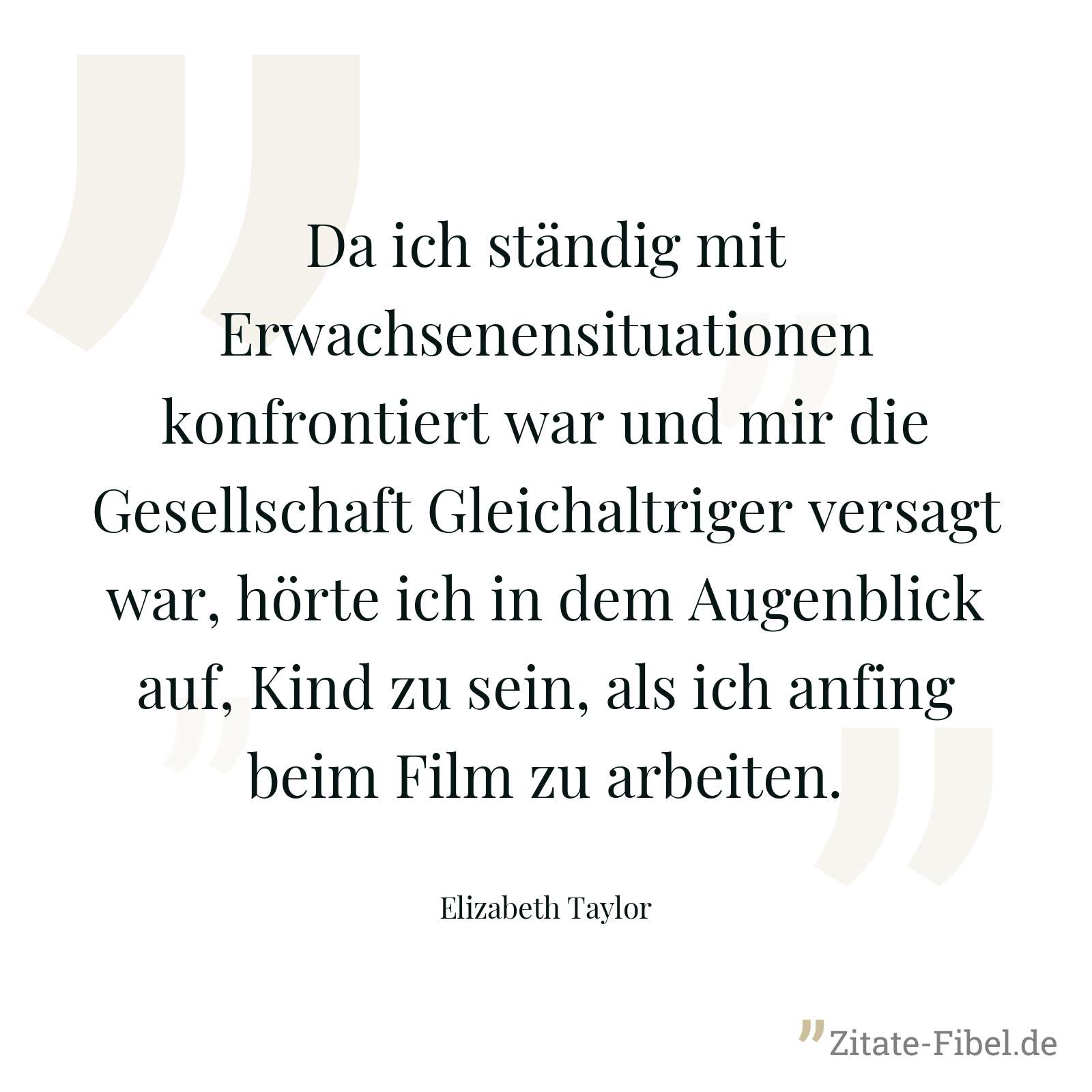 Da ich ständig mit Erwachsenensituationen konfrontiert war und mir die Gesellschaft Gleichaltriger versagt war, hörte ich in dem Augenblick auf, Kind zu sein, als ich anfing beim Film zu arbeiten. - Elizabeth Taylor