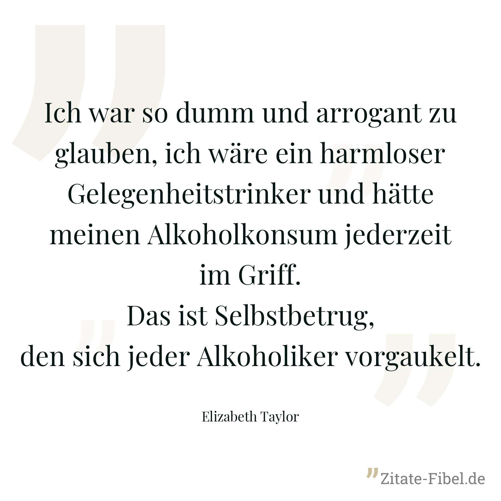 Ich war so dumm und arrogant zu glauben, ich wäre ein harmloser Gelegenheitstrinker und hätte meinen Alkoholkonsum jederzeit im Griff. Das ist Selbstbetrug, den sich jeder Alkoholiker vorgaukelt. - Elizabeth Taylor