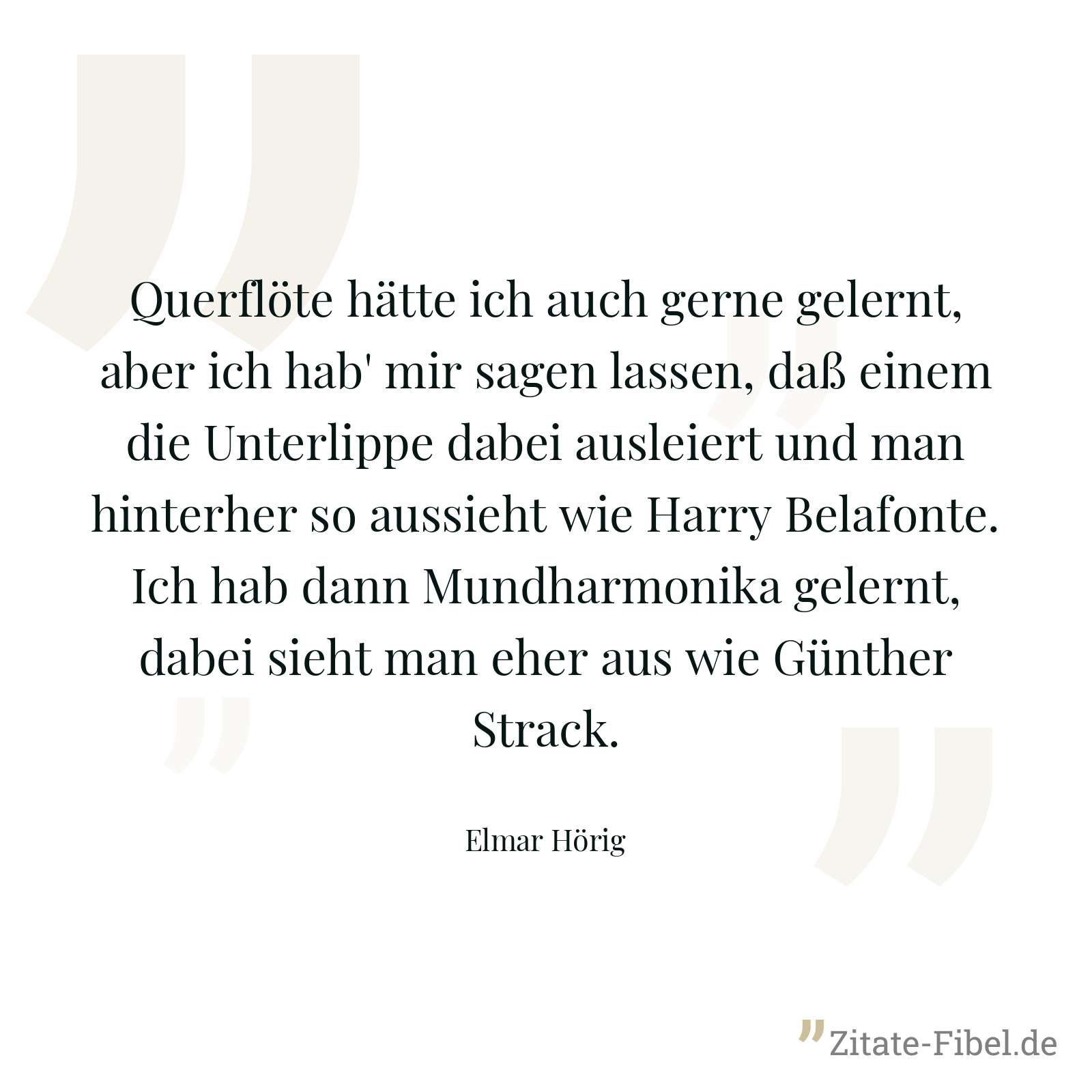 Querflöte hätte ich auch gerne gelernt, aber ich hab' mir sagen lassen, daß einem die Unterlippe dabei ausleiert und man hinterher so aussieht wie Harry Belafonte. Ich hab dann Mundharmonika gelernt, dabei sieht man eher aus wie Günther Strack. - Elmar Hörig