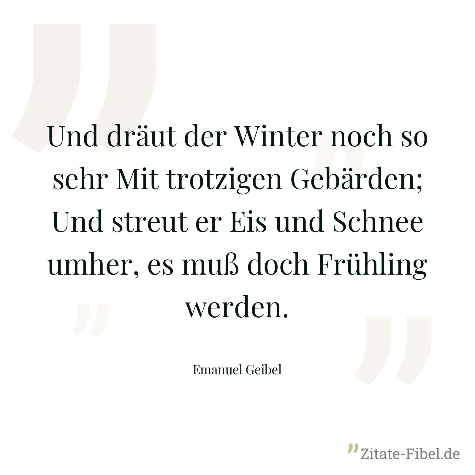 Und dräut der Winter noch so sehr Mit trotzigen Gebärden; Und streut er Eis und Schnee umher, es muß doch Frühling werden. - Emanuel Geibel