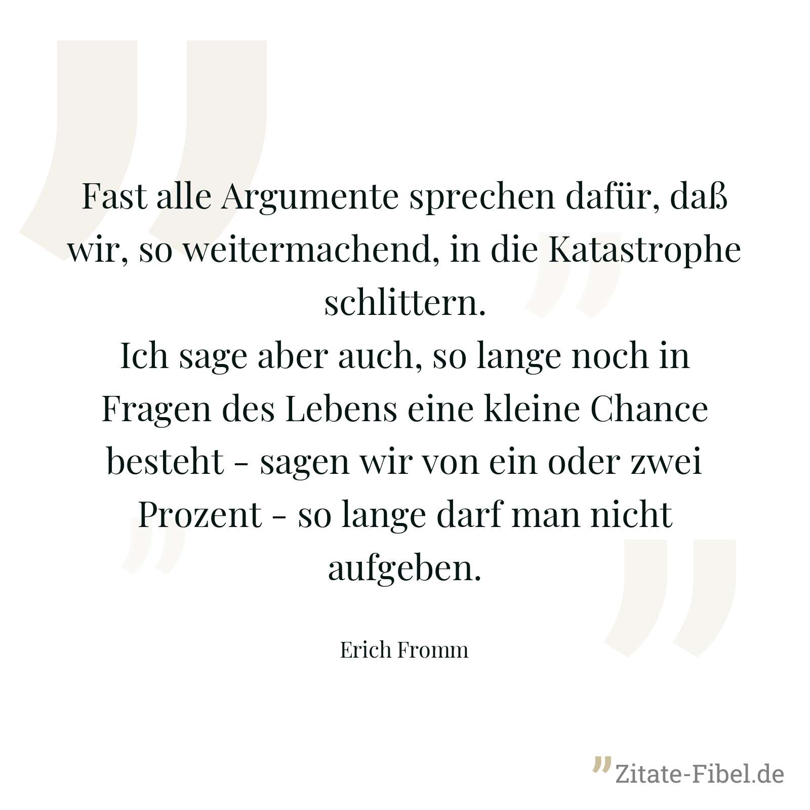 Fast alle Argumente sprechen dafür, daß wir, so weitermachend, in die Katastrophe schlittern. Ich sage aber auch, so lange noch in Fragen des Lebens eine kleine Chance besteht - sagen wir von ein oder zwei Prozent - so lange darf man nicht aufgeben. - Erich Fromm