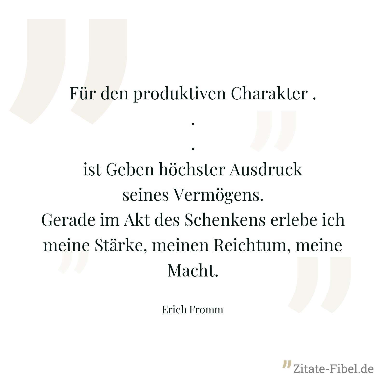 Für den produktiven Charakter ... ist Geben höchster Ausdruck seines Vermögens. Gerade im Akt des Schenkens erlebe ich meine Stärke, meinen Reichtum, meine Macht. - Erich Fromm