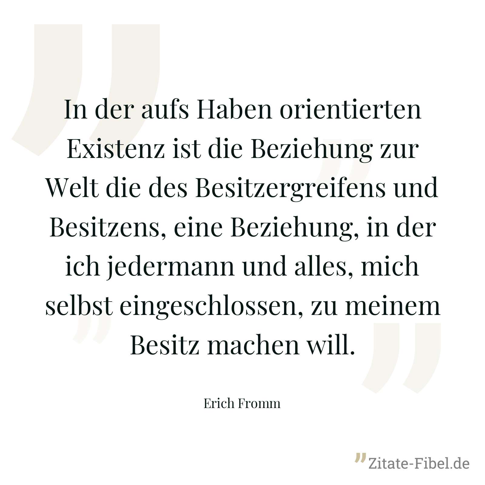 In der aufs Haben orientierten Existenz ist die Beziehung zur Welt die des Besitzergreifens und Besitzens, eine Beziehung, in der ich jedermann und alles, mich selbst eingeschlossen, zu meinem Besitz machen will. - Erich Fromm