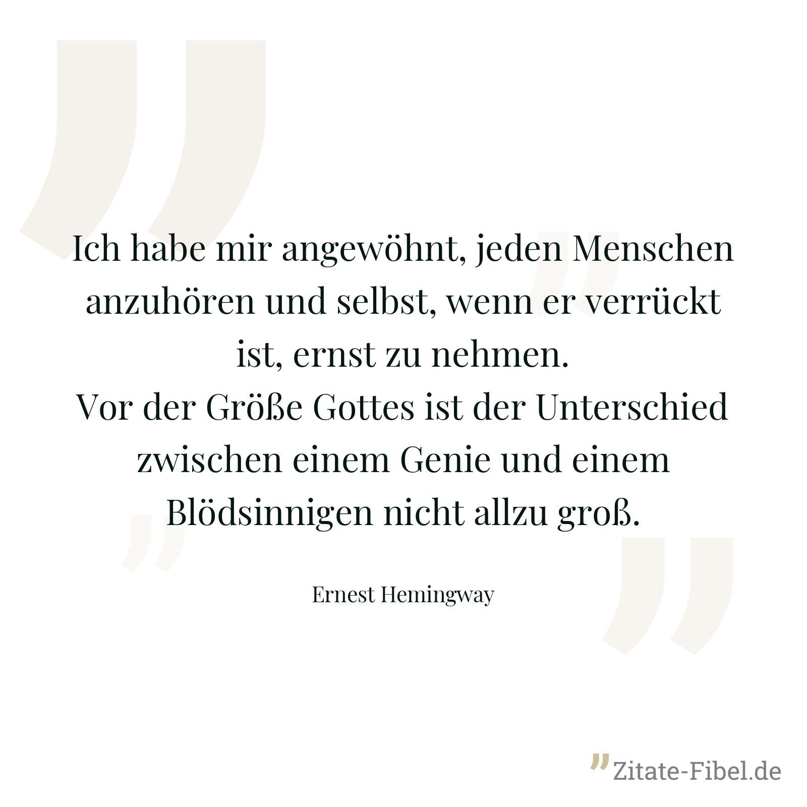 Ich habe mir angewöhnt, jeden Menschen anzuhören und selbst, wenn er verrückt ist, ernst zu nehmen. Vor der Größe Gottes ist der Unterschied zwischen einem Genie und einem Blödsinnigen nicht allzu groß. - Ernest Hemingway