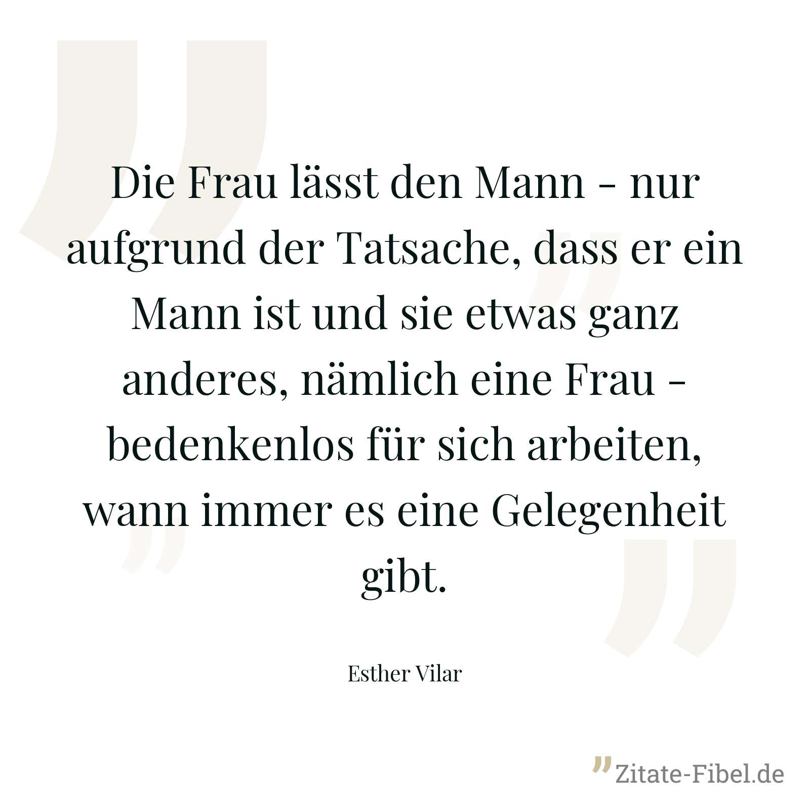 Die Frau lässt den Mann - nur aufgrund der Tatsache, dass er ein Mann ist und sie etwas ganz anderes, nämlich eine Frau - bedenkenlos für sich arbeiten, wann immer es eine Gelegenheit gibt. - Esther Vilar