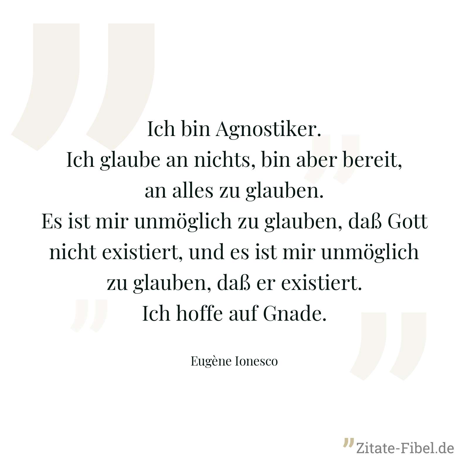 Ich bin Agnostiker. Ich glaube an nichts, bin aber bereit, an alles zu glauben. Es ist mir unmöglich zu glauben, daß Gott nicht existiert, und es ist mir unmöglich zu glauben, daß er existiert. Ich hoffe auf Gnade. - Eugène Ionesco