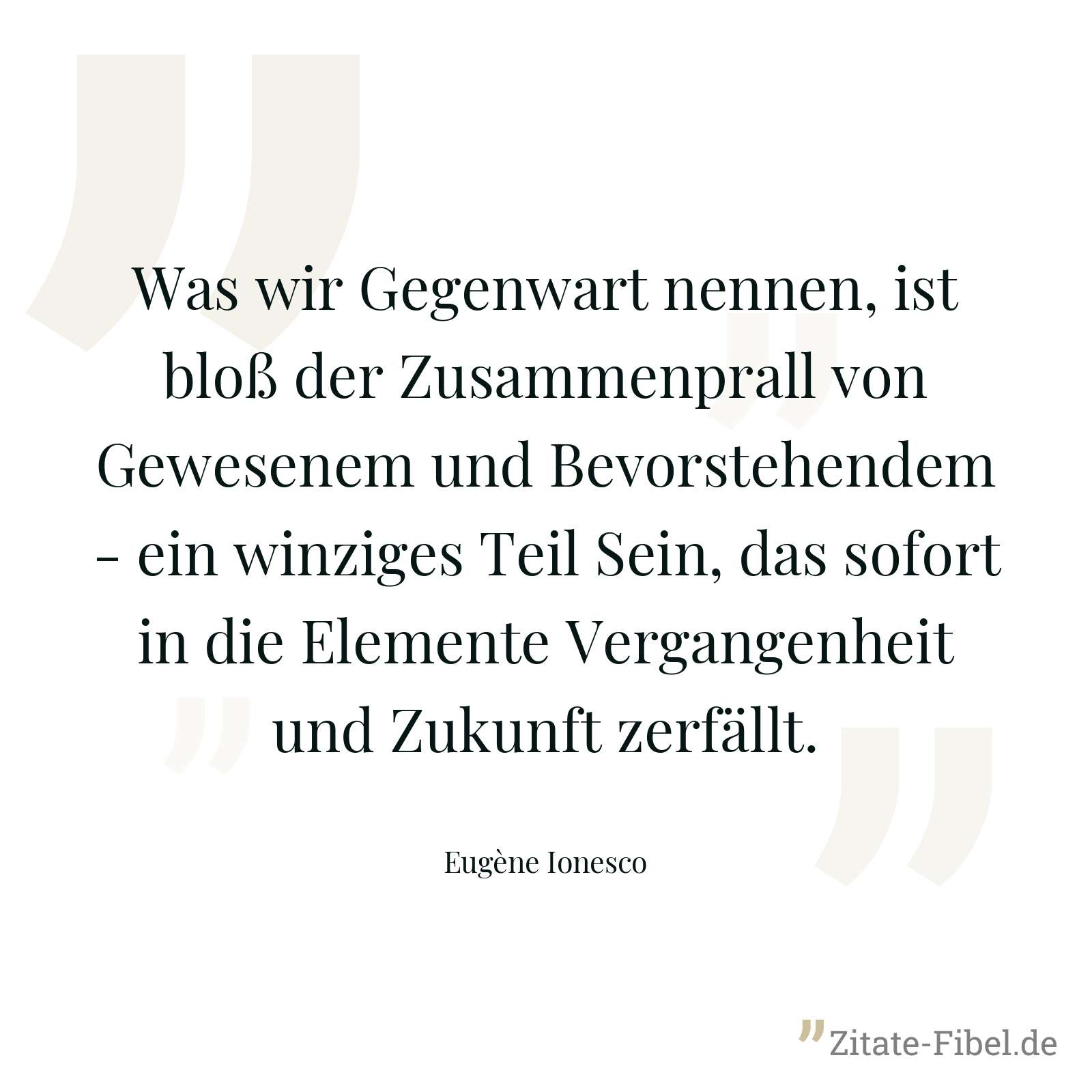 Was wir Gegenwart nennen, ist bloß der Zusammenprall von Gewesenem und Bevorstehendem - ein winziges Teil Sein, das sofort in die Elemente Vergangenheit und Zukunft zerfällt. - Eugène Ionesco
