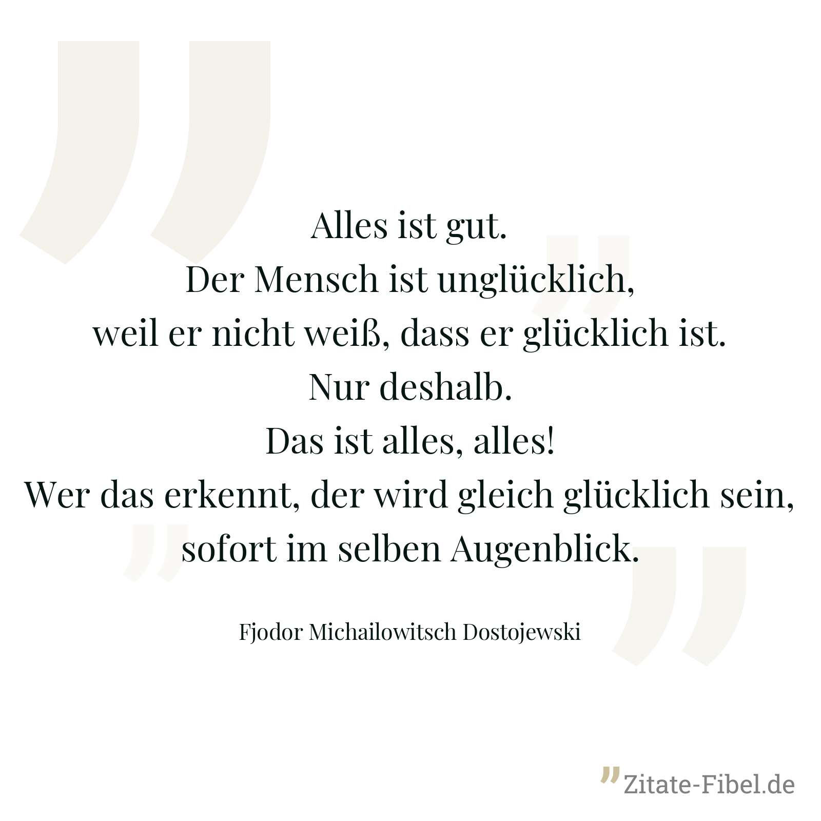 Alles ist gut. Der Mensch ist unglücklich, weil er nicht weiß, dass er glücklich ist. Nur deshalb. Das ist alles, alles! Wer das erkennt, der wird gleich glücklich sein, sofort im selben Augenblick. - Fjodor Michailowitsch Dostojewski