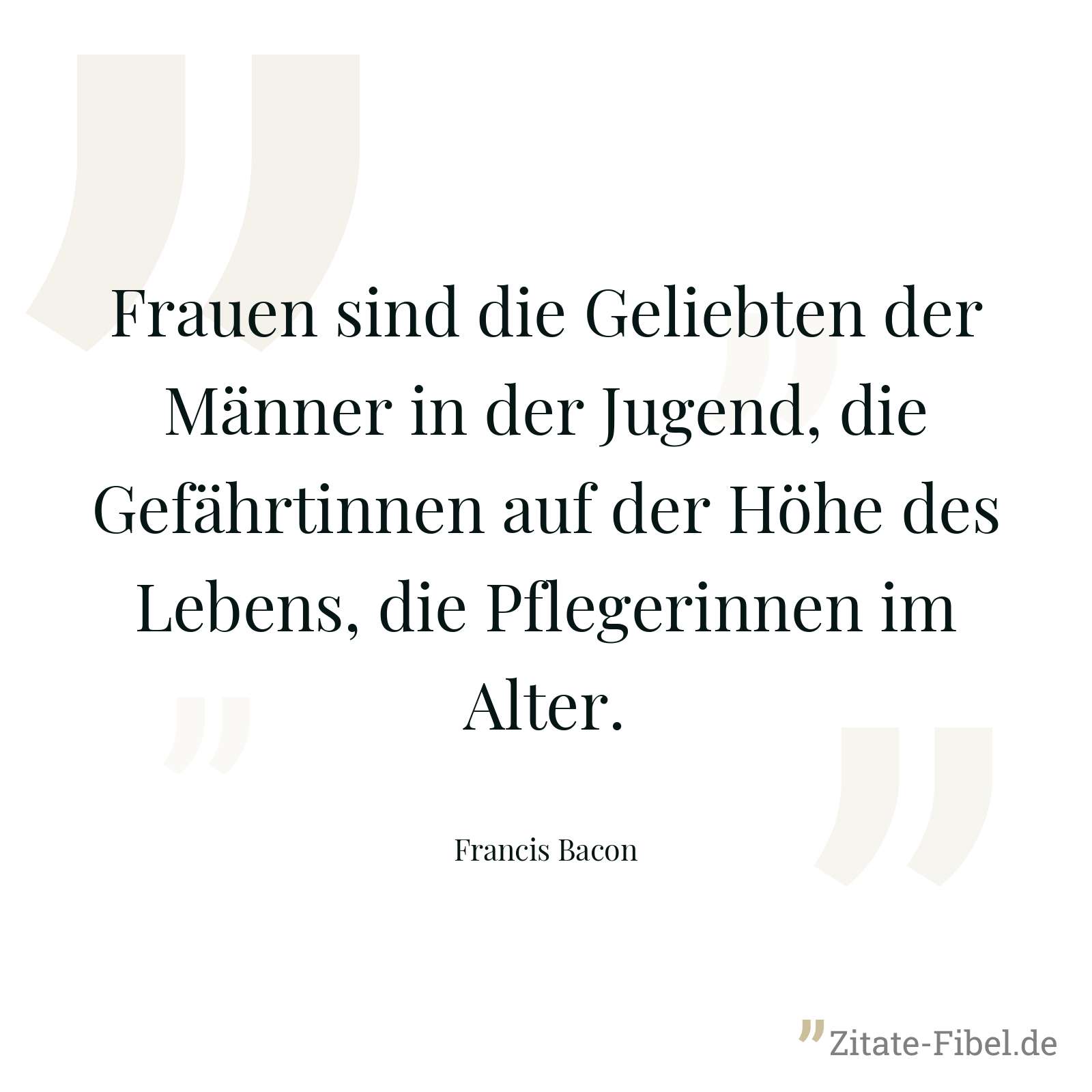 Frauen sind die Geliebten der Männer in der Jugend, die Gefährtinnen auf der Höhe des Lebens, die Pflegerinnen im Alter. - Francis Bacon