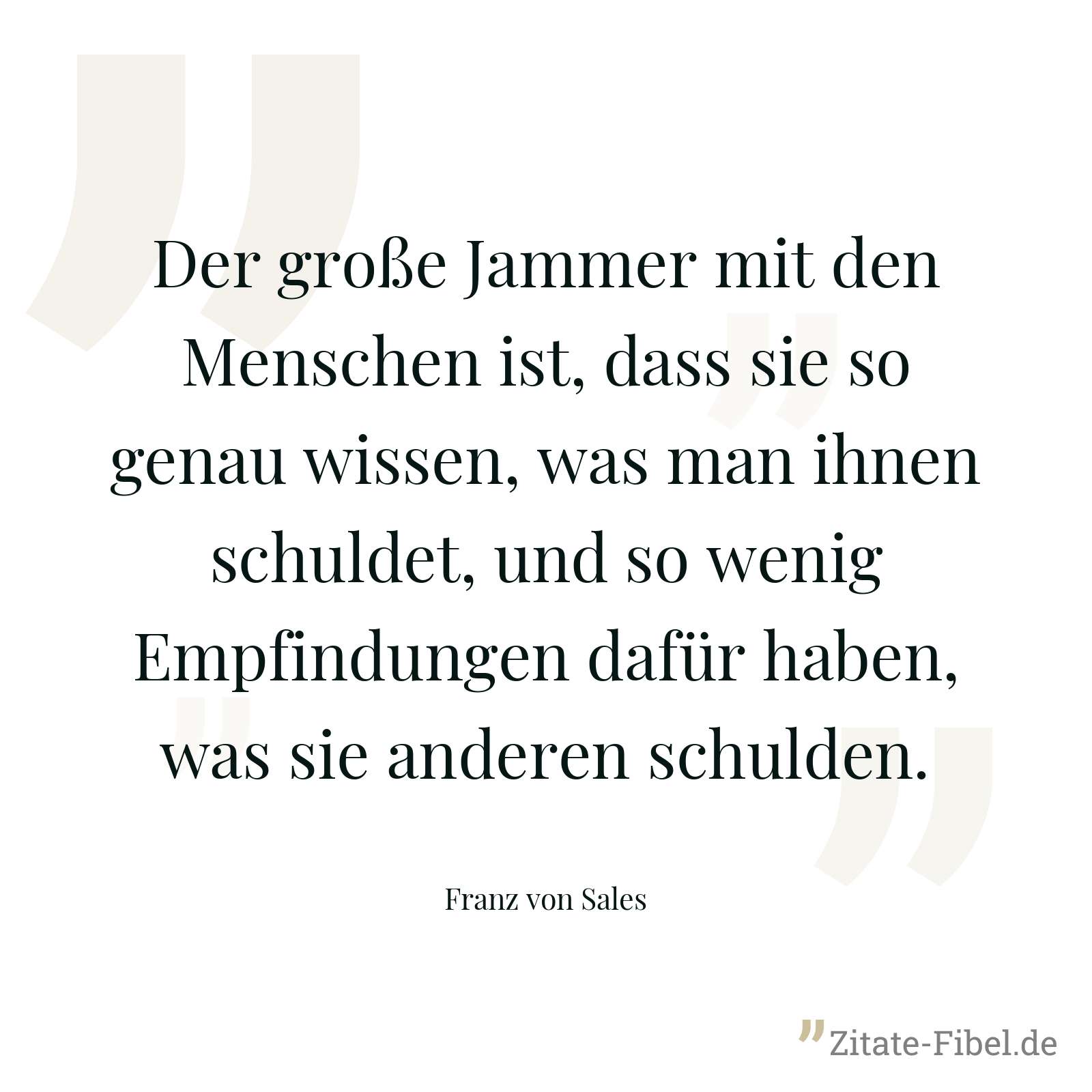 Der große Jammer mit den Menschen ist, dass sie so genau wissen, was man ihnen schuldet, und so wenig Empfindungen dafür haben, was sie anderen schulden. - Franz von Sales