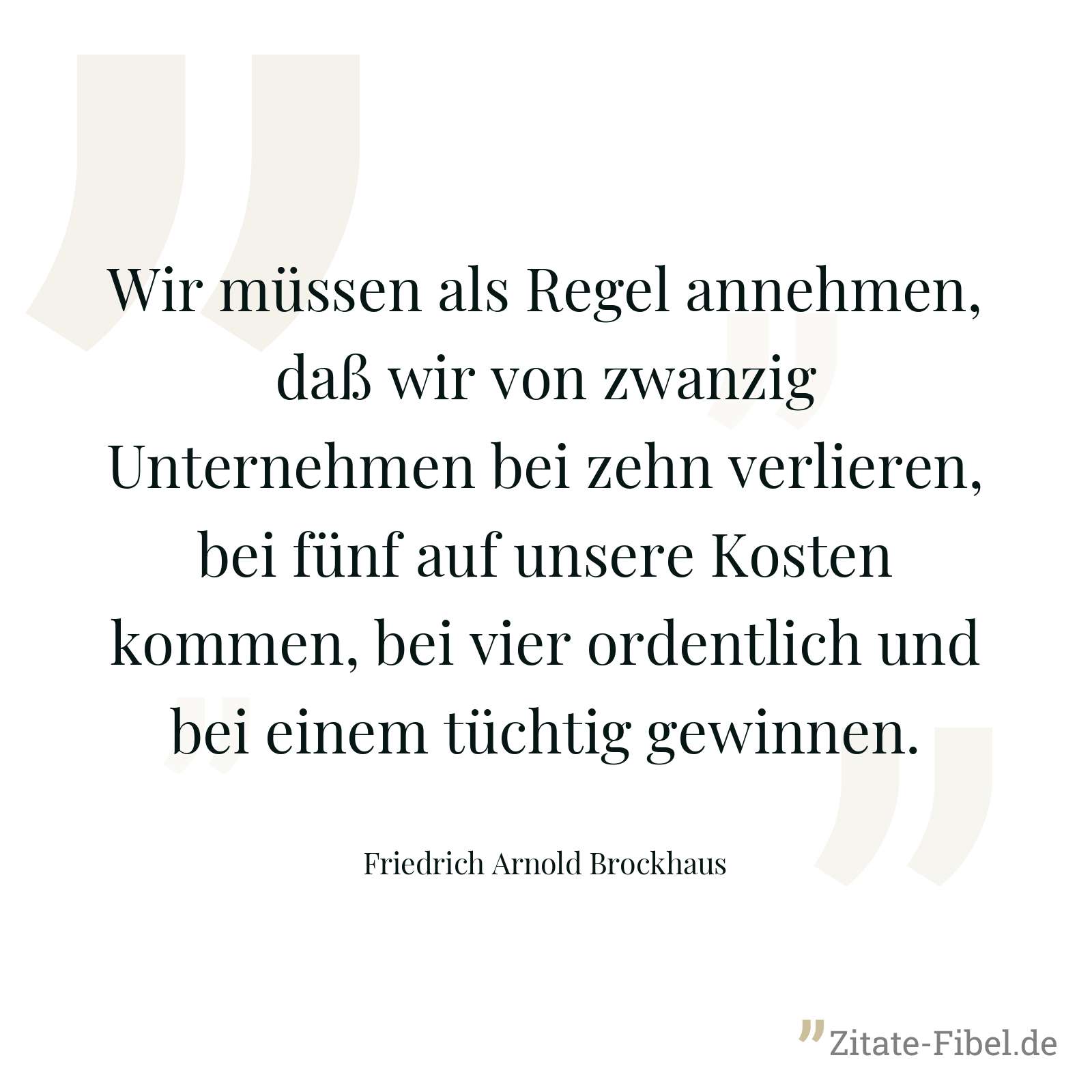 Wir müssen als Regel annehmen, daß wir von zwanzig Unternehmen bei zehn verlieren, bei fünf auf unsere Kosten kommen, bei vier ordentlich und bei einem tüchtig gewinnen. - Friedrich Arnold Brockhaus