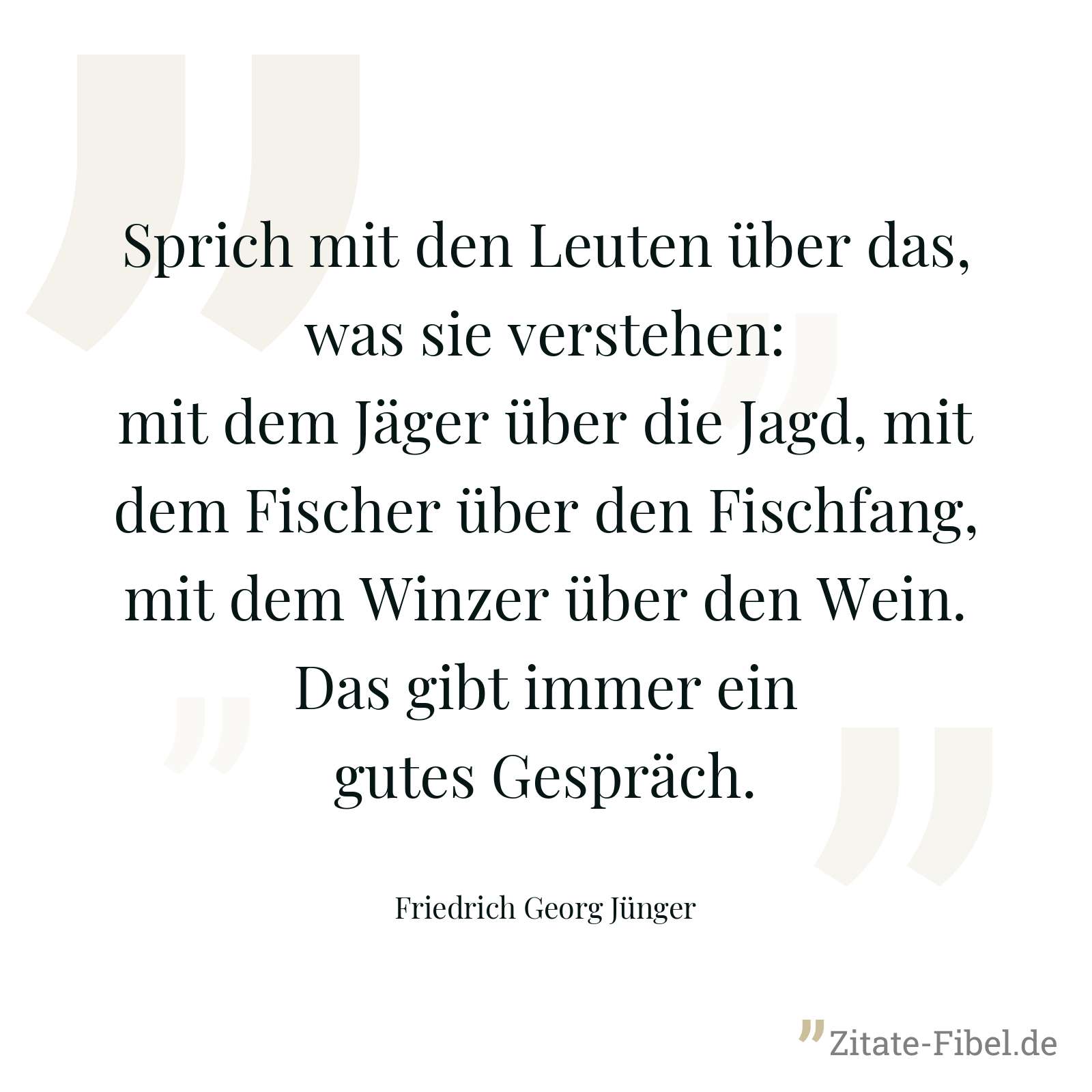 Sprich mit den Leuten über das, was sie verstehen: mit dem Jäger über die Jagd, mit dem Fischer über den Fischfang, mit dem Winzer über den Wein. Das gibt immer ein gutes Gespräch. - Friedrich Georg Jünger