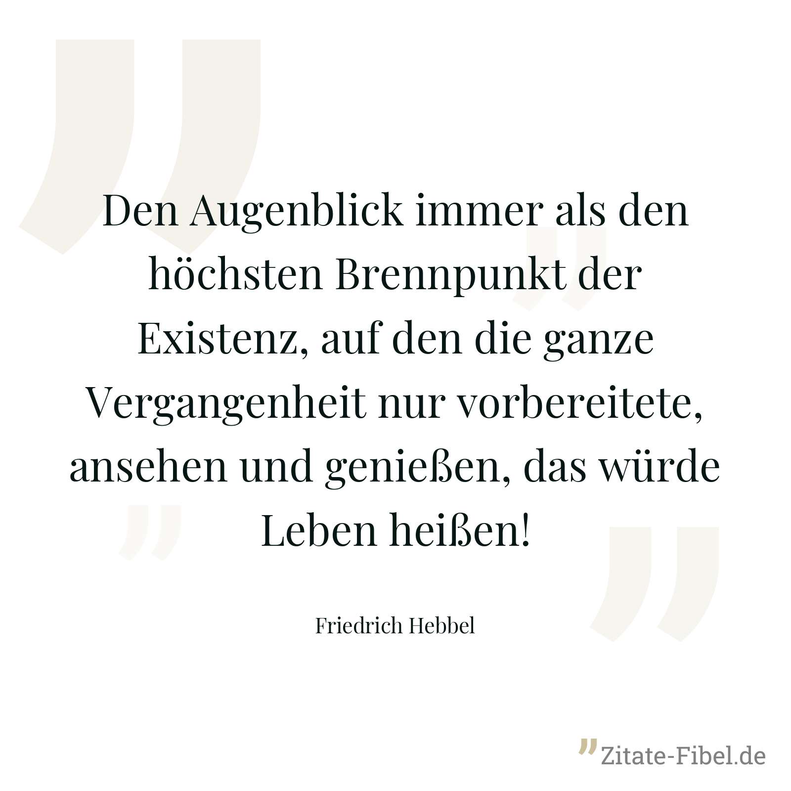 Den Augenblick immer als den höchsten Brennpunkt der Existenz, auf den die ganze Vergangenheit nur vorbereitete, ansehen und genießen, das würde Leben heißen! - Friedrich Hebbel