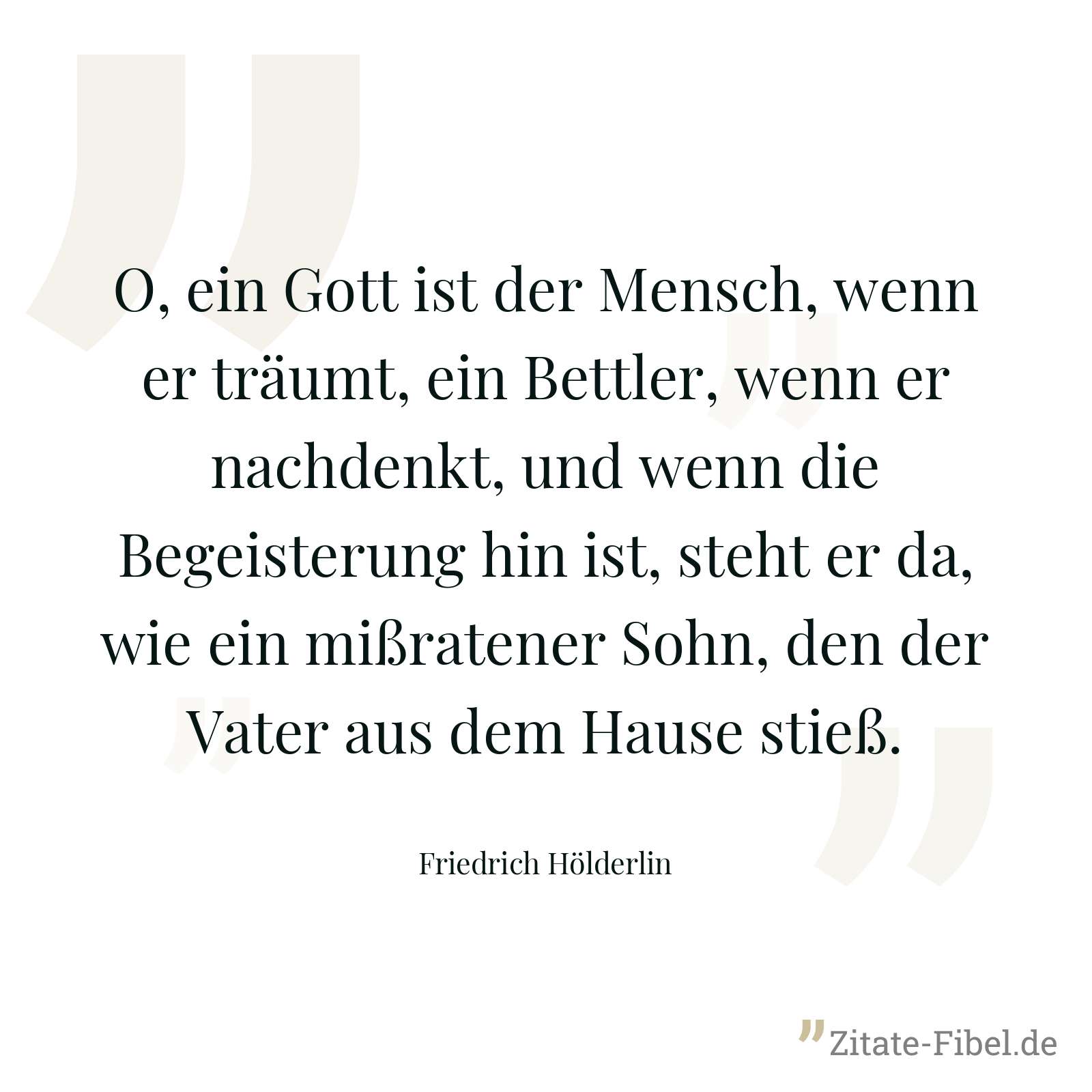 O, ein Gott ist der Mensch, wenn er träumt, ein Bettler, wenn er nachdenkt, und wenn die Begeisterung hin ist, steht er da, wie ein mißratener Sohn, den der Vater aus dem Hause stieß. - Friedrich Hölderlin