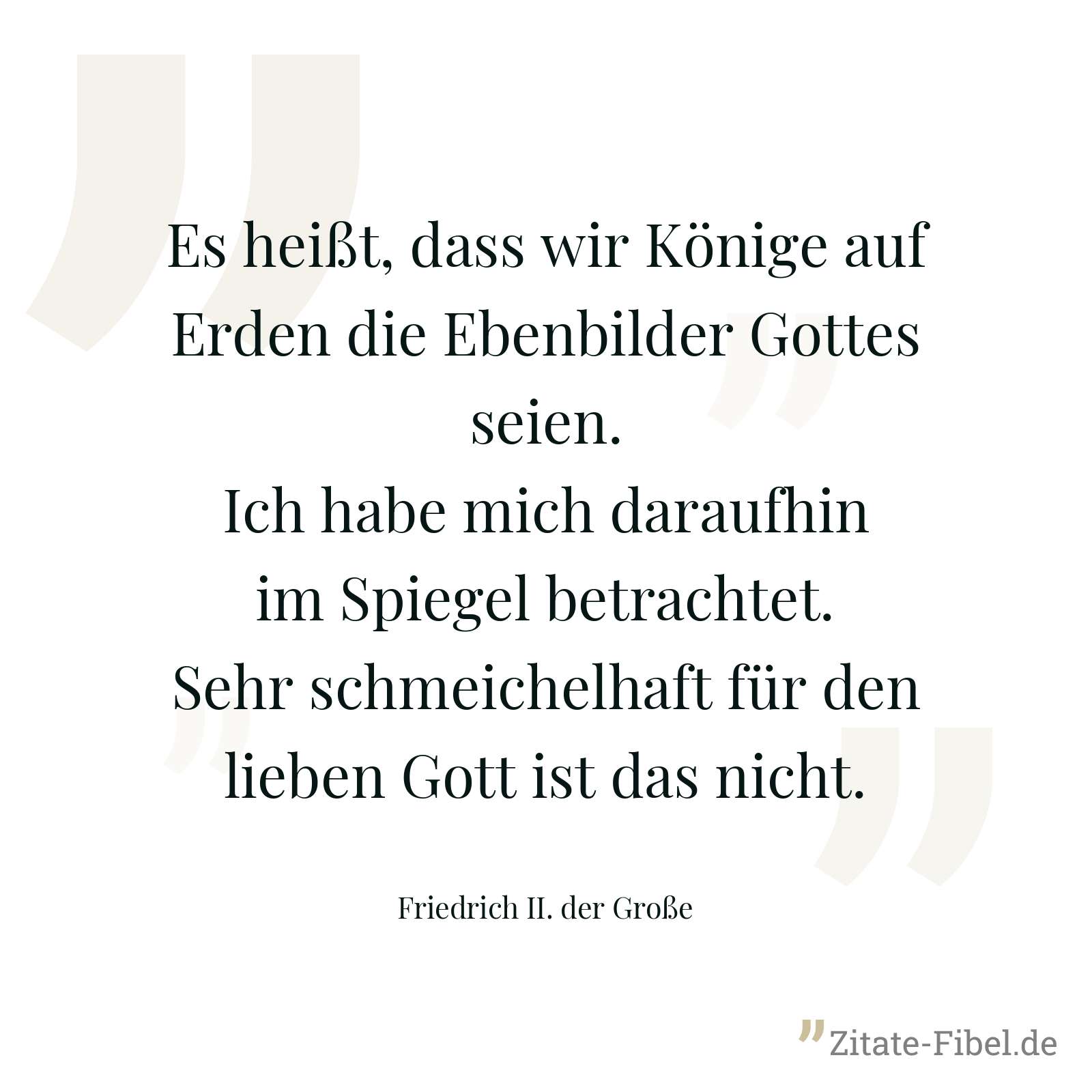 Es heißt, dass wir Könige auf Erden die Ebenbilder Gottes seien. Ich habe mich daraufhin im Spiegel betrachtet. Sehr schmeichelhaft für den lieben Gott ist das nicht. - Friedrich II. der Große