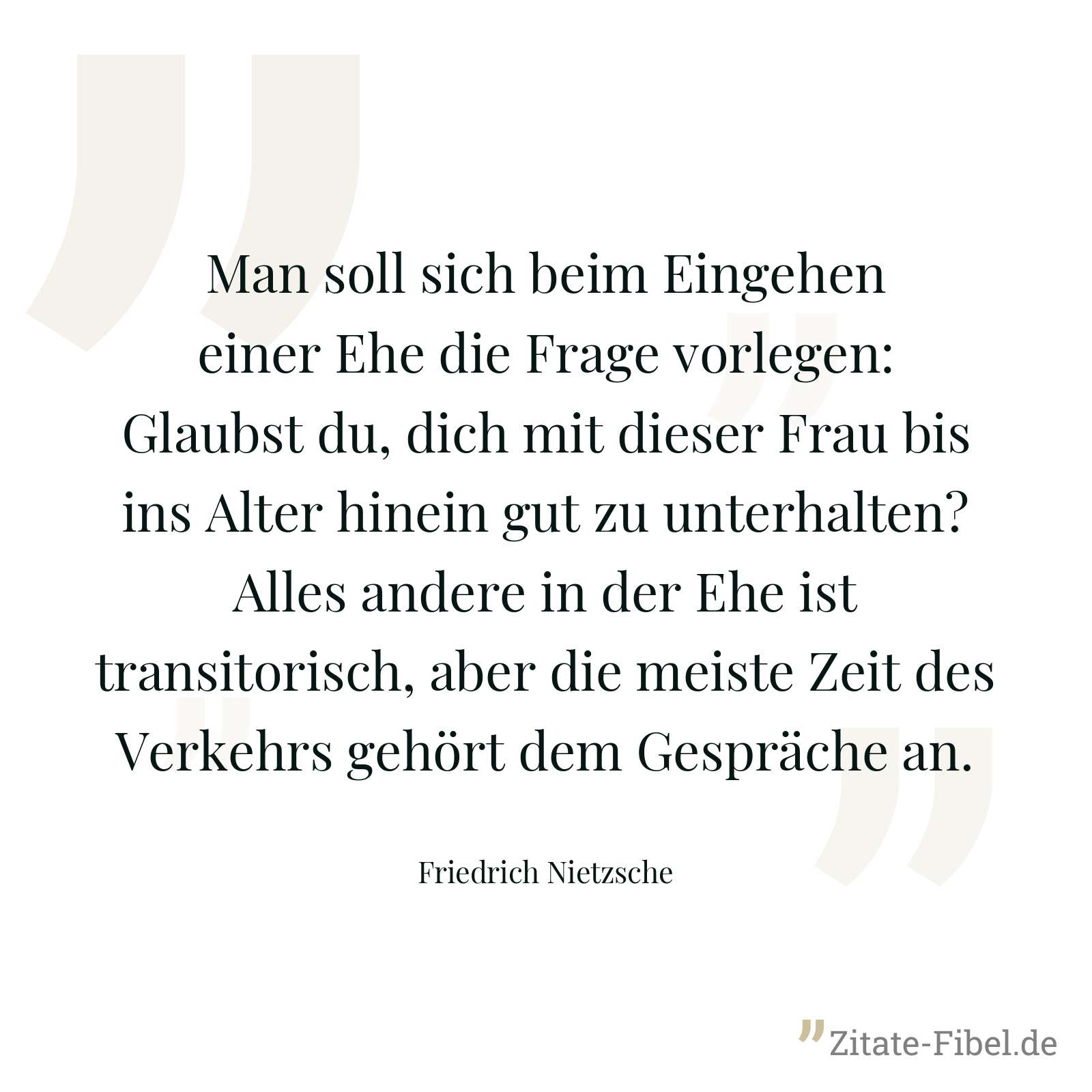 Man soll sich beim Eingehen einer Ehe die Frage vorlegen: Glaubst du, dich mit dieser Frau bis ins Alter hinein gut zu unterhalten? Alles andere in der Ehe ist transitorisch, aber die meiste Zeit des Verkehrs gehört dem Gespräche an. - Friedrich Nietzsche
