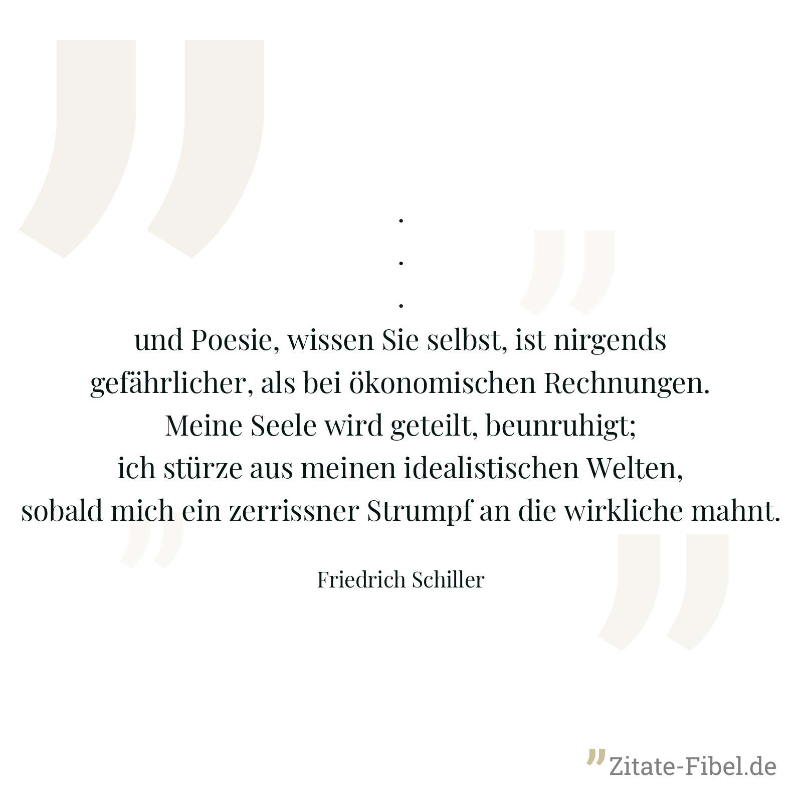... und Poesie, wissen Sie selbst, ist nirgends gefährlicher, als bei ökonomischen Rechnungen. Meine Seele wird geteilt, beunruhigt; ich stürze aus meinen idealistischen Welten, sobald mich ein zerrissner Strumpf an die wirkliche mahnt. - Friedrich Schiller