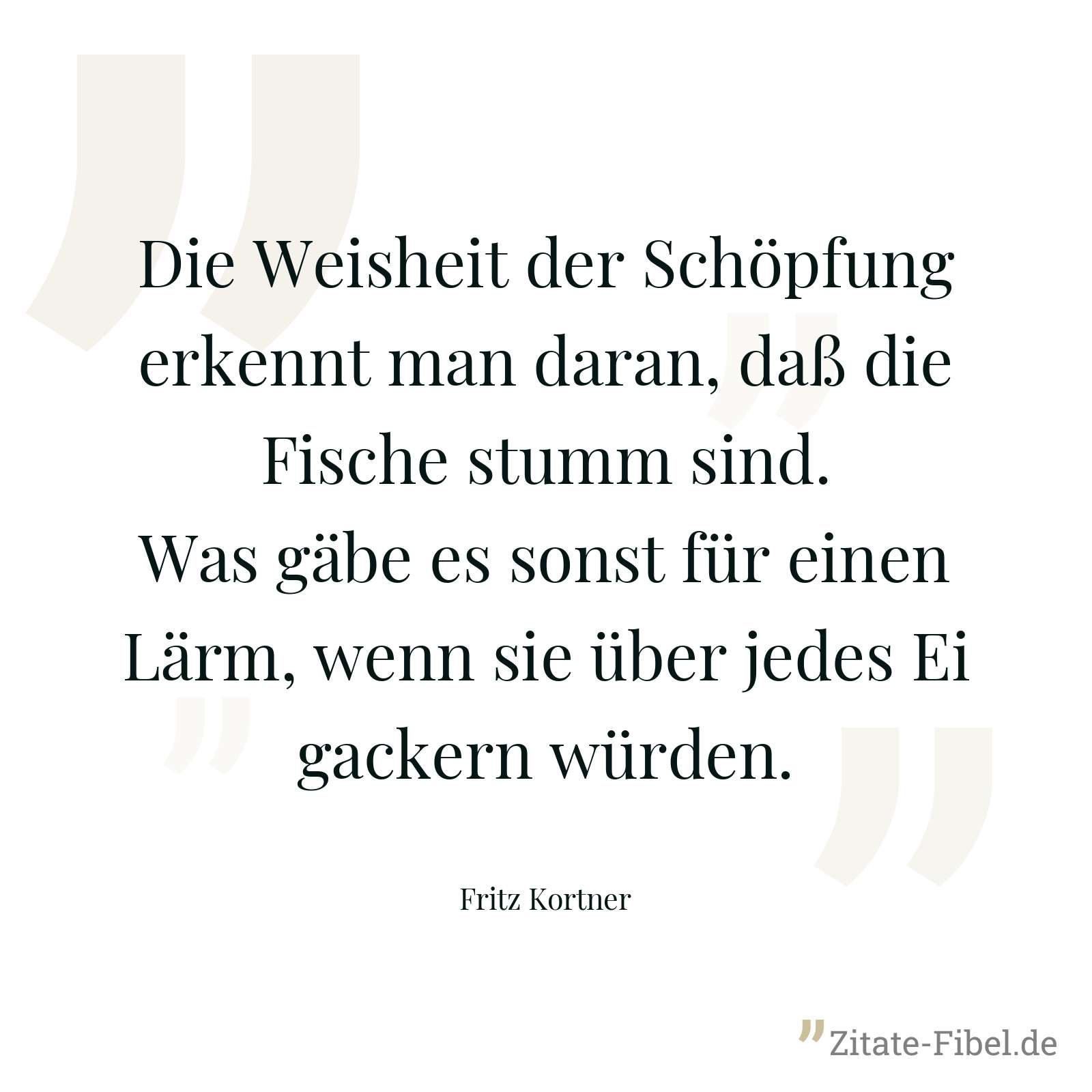 Die Weisheit der Schöpfung erkennt man daran, daß die Fische stumm sind. Was gäbe es sonst für einen Lärm, wenn sie über jedes Ei gackern würden. - Fritz Kortner