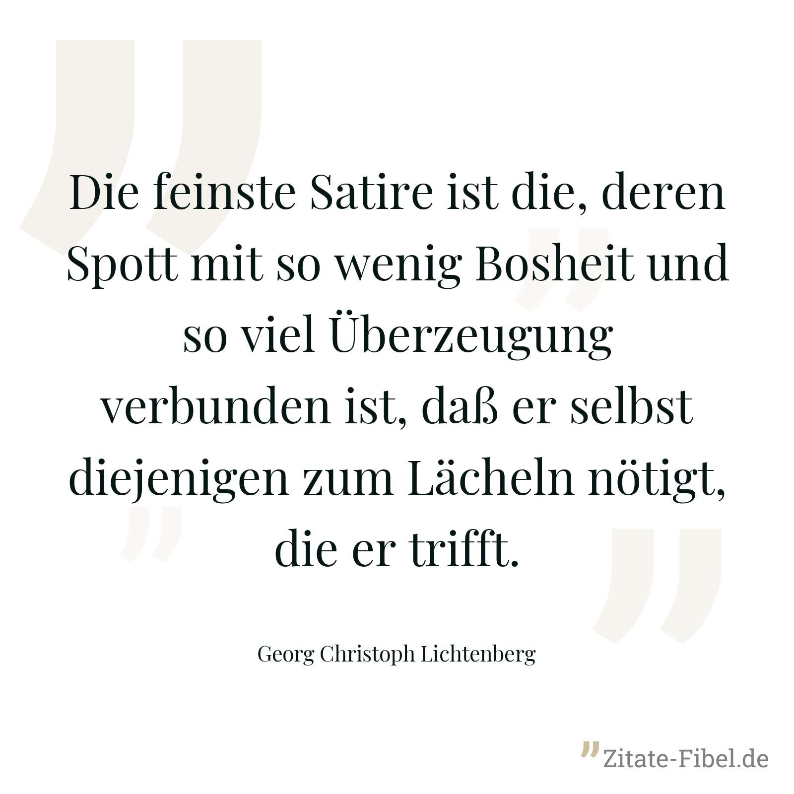 Die feinste Satire ist die, deren Spott mit so wenig Bosheit und so viel Überzeugung verbunden ist, daß er selbst diejenigen zum Lächeln nötigt, die er trifft. - Georg Christoph Lichtenberg