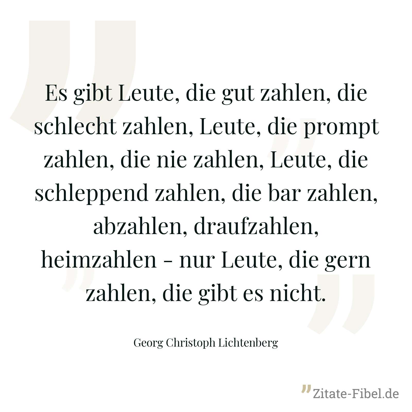 Es gibt Leute, die gut zahlen, die schlecht zahlen, Leute, die prompt zahlen, die nie zahlen, Leute, die schleppend zahlen, die bar zahlen, abzahlen, draufzahlen, heimzahlen - nur Leute, die gern zahlen, die gibt es nicht. - Georg Christoph Lichtenberg