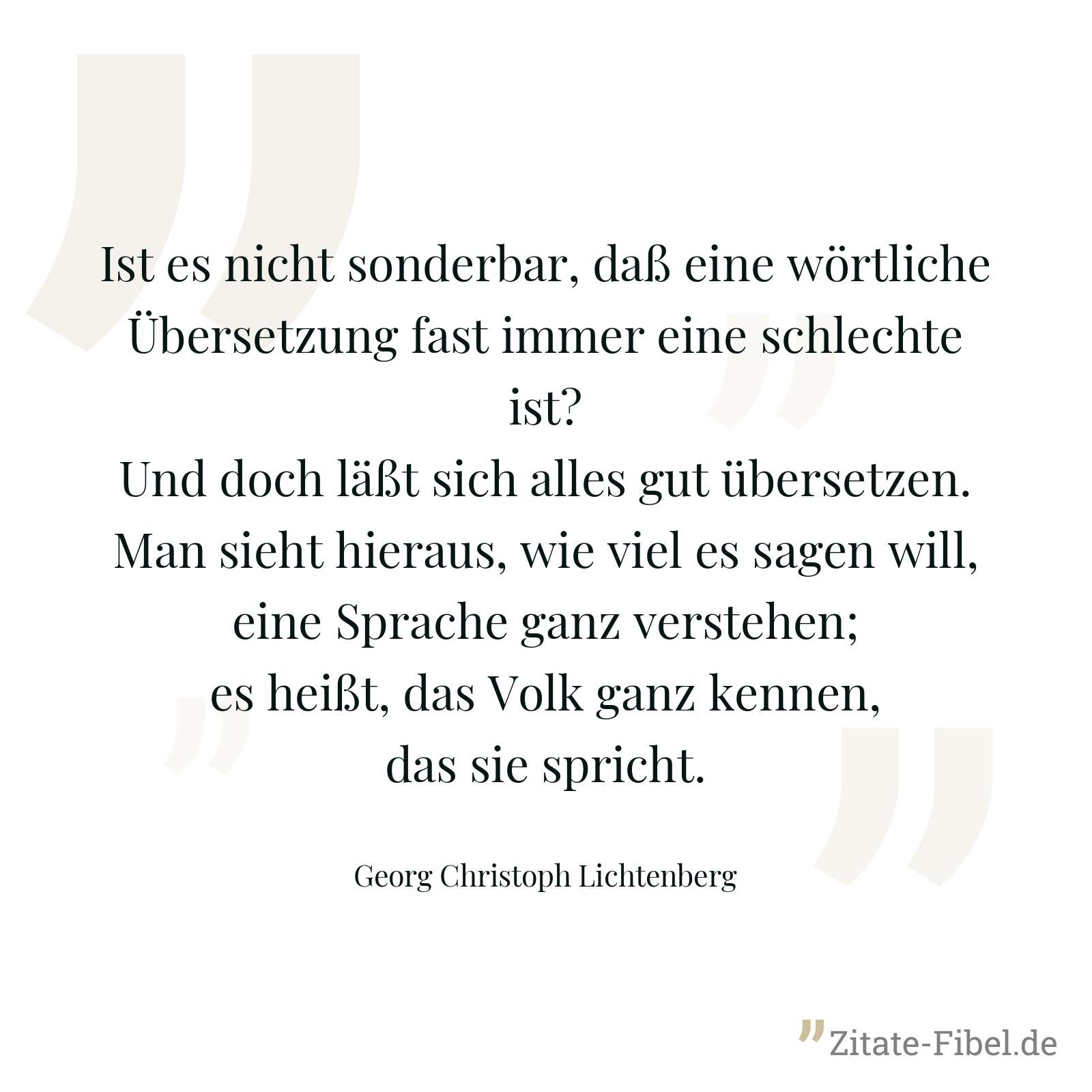 Ist es nicht sonderbar, daß eine wörtliche Übersetzung fast immer eine schlechte ist? Und doch läßt sich alles gut übersetzen. Man sieht hieraus, wie viel es sagen will, eine Sprache ganz verstehen; es heißt, das Volk ganz kennen, das sie spricht. - Georg Christoph Lichtenberg