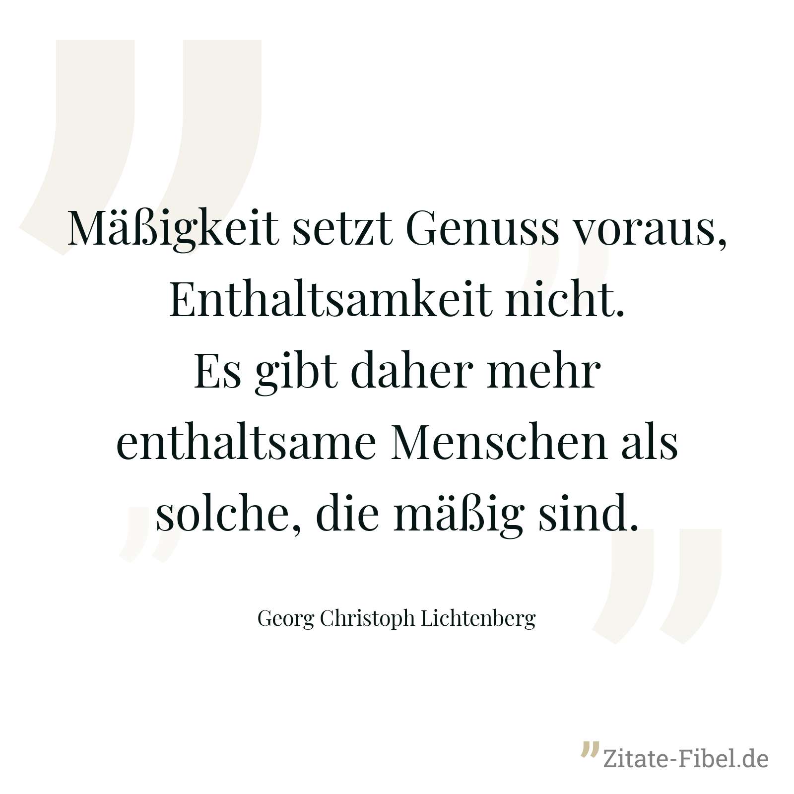 Mäßigkeit setzt Genuss voraus, Enthaltsamkeit nicht. Es gibt daher mehr enthaltsame Menschen als solche, die mäßig sind. - Georg Christoph Lichtenberg
