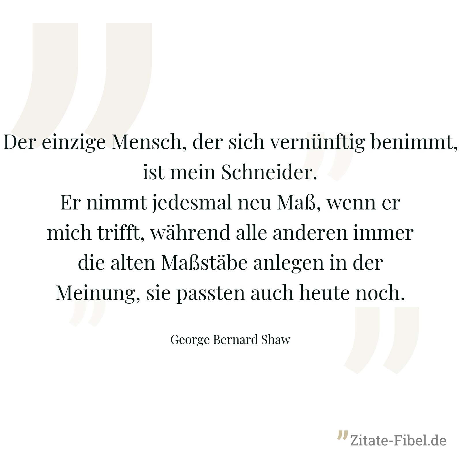Der einzige Mensch, der sich vernünftig benimmt, ist mein Schneider. Er nimmt jedesmal neu Maß, wenn er mich trifft, während alle anderen immer die alten Maßstäbe anlegen in der Meinung, sie passten auch heute noch. - George Bernard Shaw