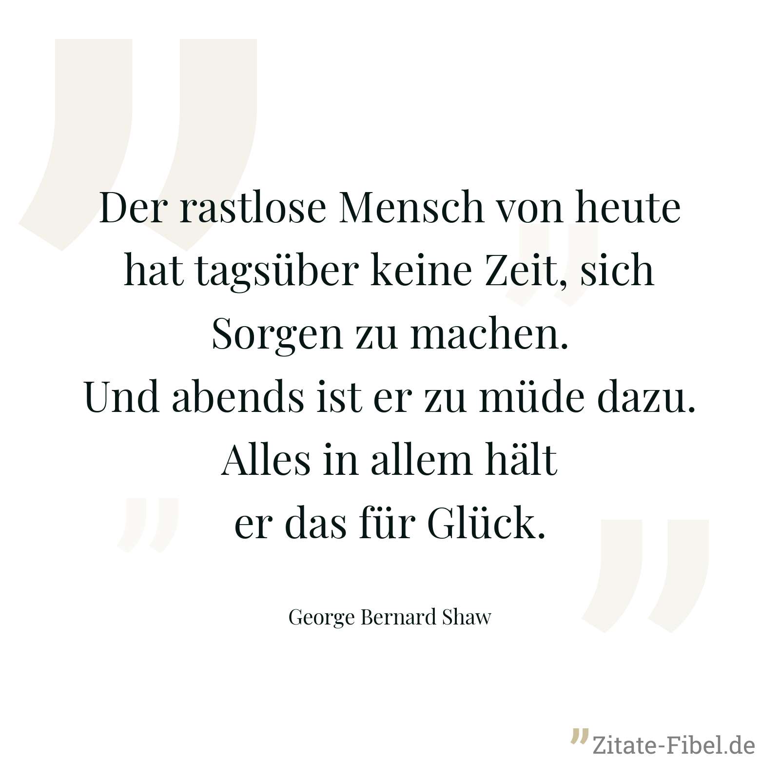 Der rastlose Mensch von heute hat tagsüber keine Zeit, sich Sorgen zu machen. Und abends ist er zu müde dazu. Alles in allem hält er das für Glück. - George Bernard Shaw