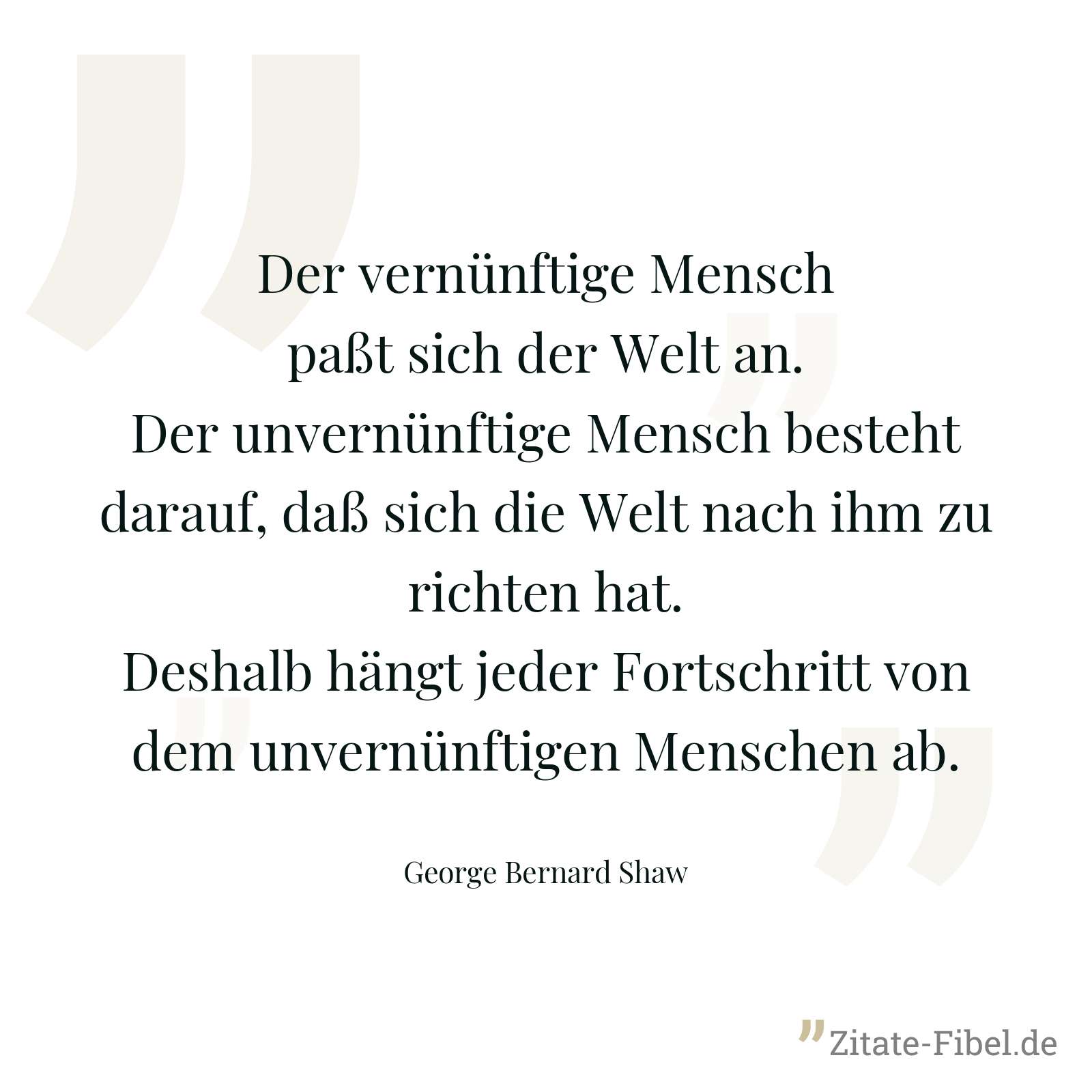 Der vernünftige Mensch paßt sich der Welt an. Der unvernünftige Mensch besteht darauf, daß sich die Welt nach ihm zu richten hat. Deshalb hängt jeder Fortschritt von dem unvernünftigen Menschen ab. - George Bernard Shaw