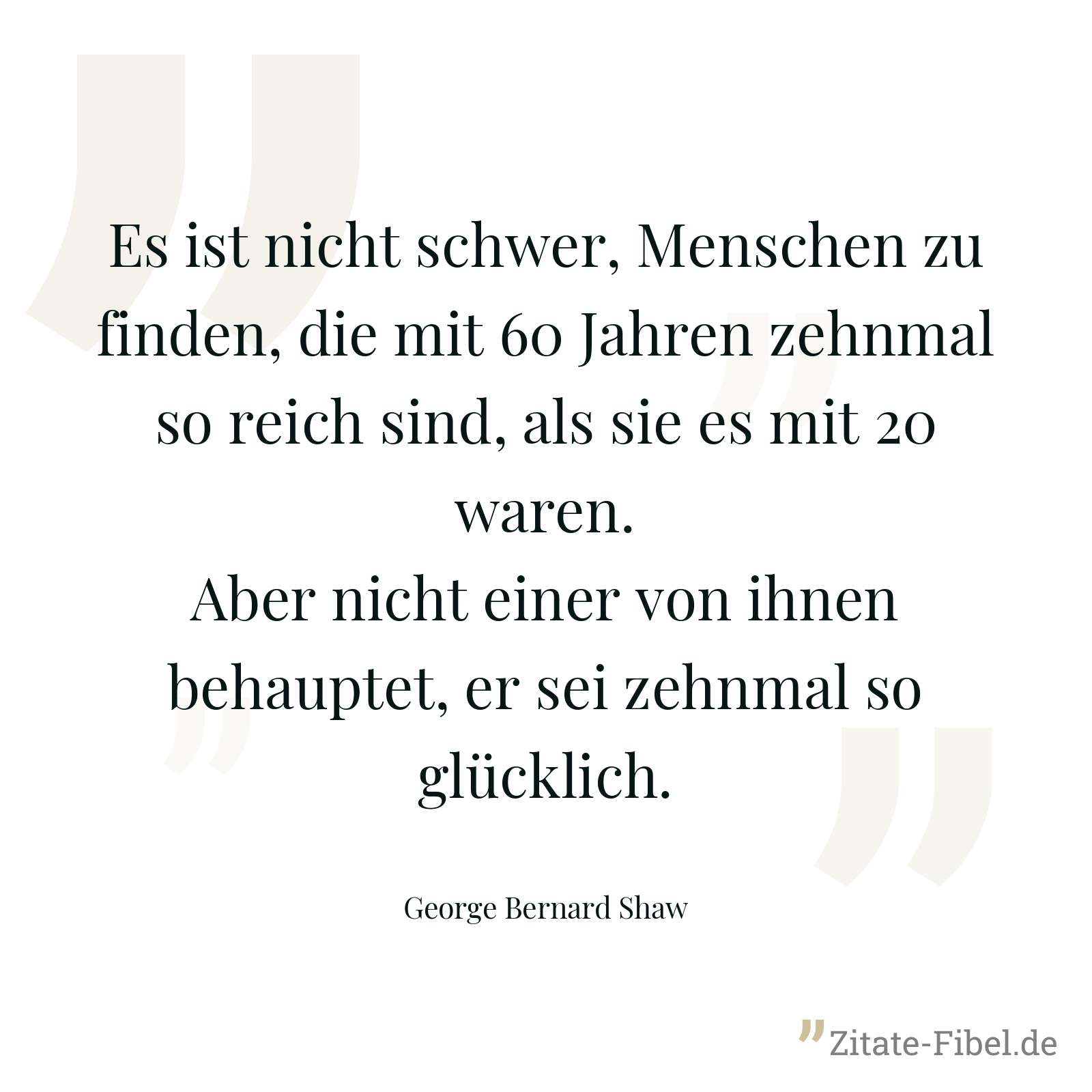 Es ist nicht schwer, Menschen zu finden, die mit 60 Jahren zehnmal so reich sind, als sie es mit 20 waren. Aber nicht einer von ihnen behauptet, er sei zehnmal so glücklich. - George Bernard Shaw