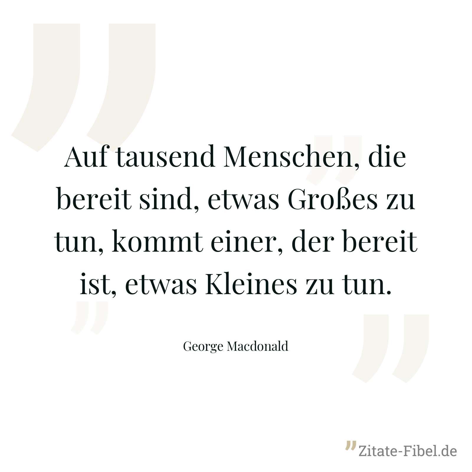 Auf tausend Menschen, die bereit sind, etwas Großes zu tun, kommt einer, der bereit ist, etwas Kleines zu tun. - George Macdonald