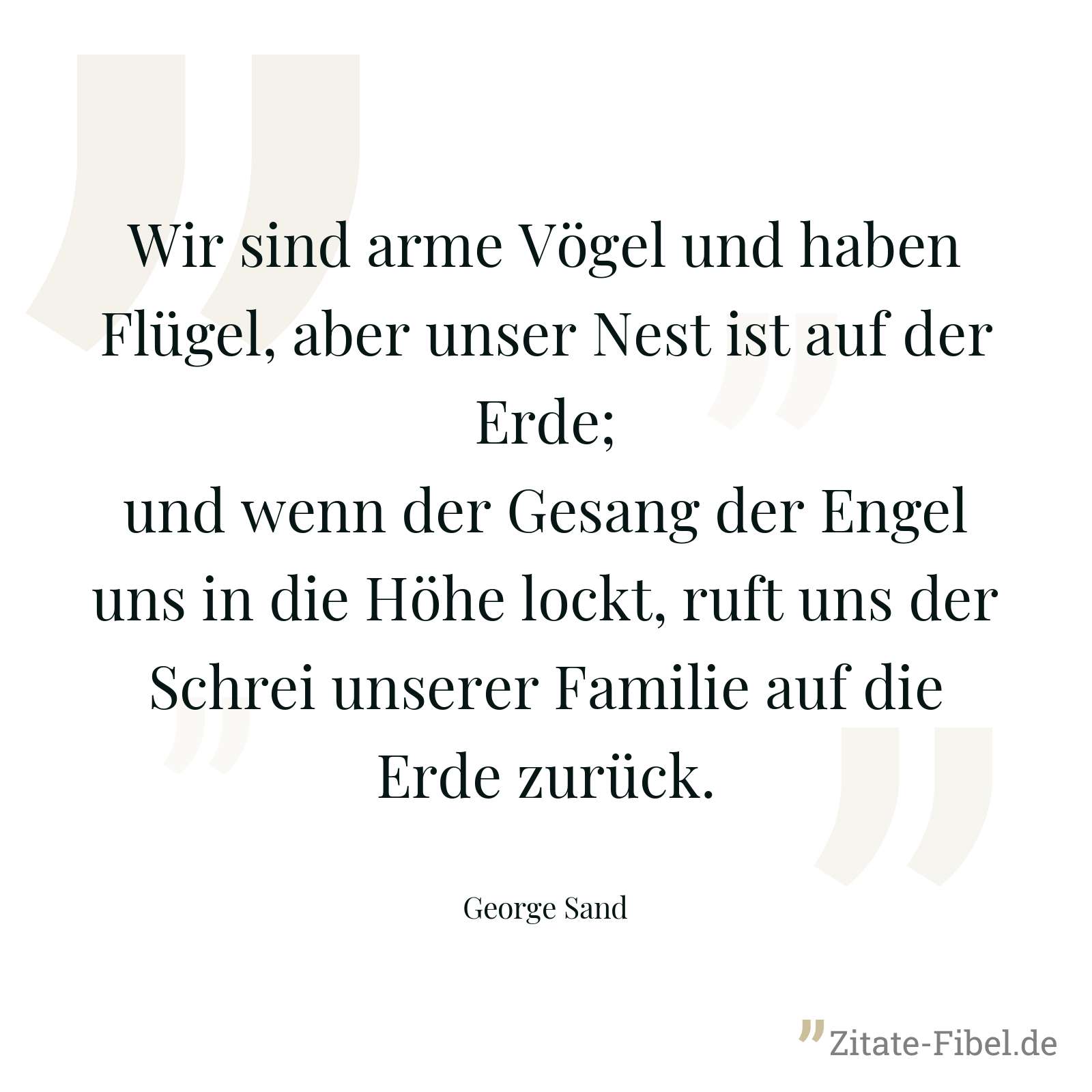 Wir sind arme Vögel und haben Flügel, aber unser Nest ist auf der Erde; und wenn der Gesang der Engel uns in die Höhe lockt, ruft uns der Schrei unserer Familie auf die Erde zurück. - George Sand