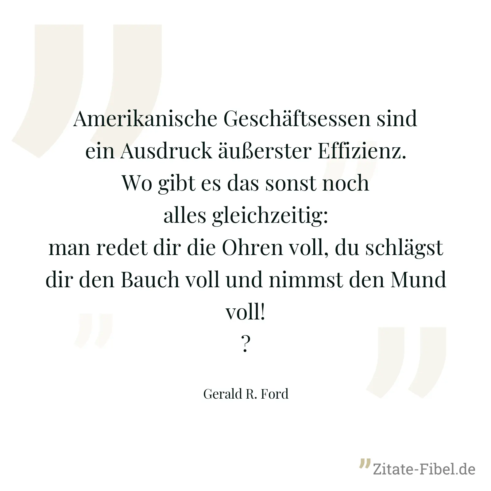 Amerikanische Geschäftsessen sind ein Ausdruck äußerster Effizienz. Wo gibt es das sonst noch alles gleichzeitig: man redet dir die Ohren voll, du schlägst dir den Bauch voll und nimmst den Mund voll!? - Gerald R. Ford