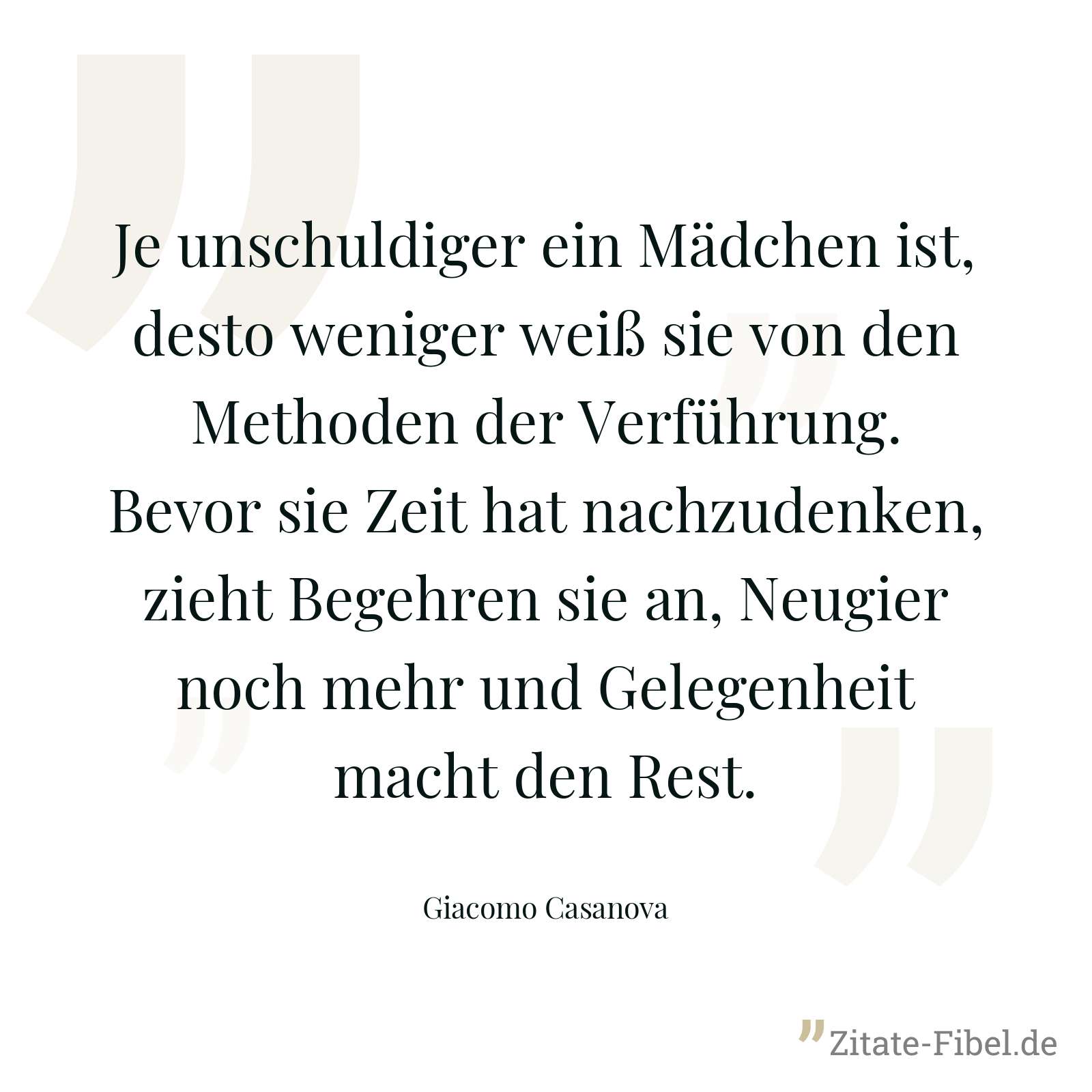 Je unschuldiger ein Mädchen ist, desto weniger weiß sie von den Methoden der Verführung. Bevor sie Zeit hat nachzudenken, zieht Begehren sie an, Neugier noch mehr und Gelegenheit macht den Rest. - Giacomo Casanova