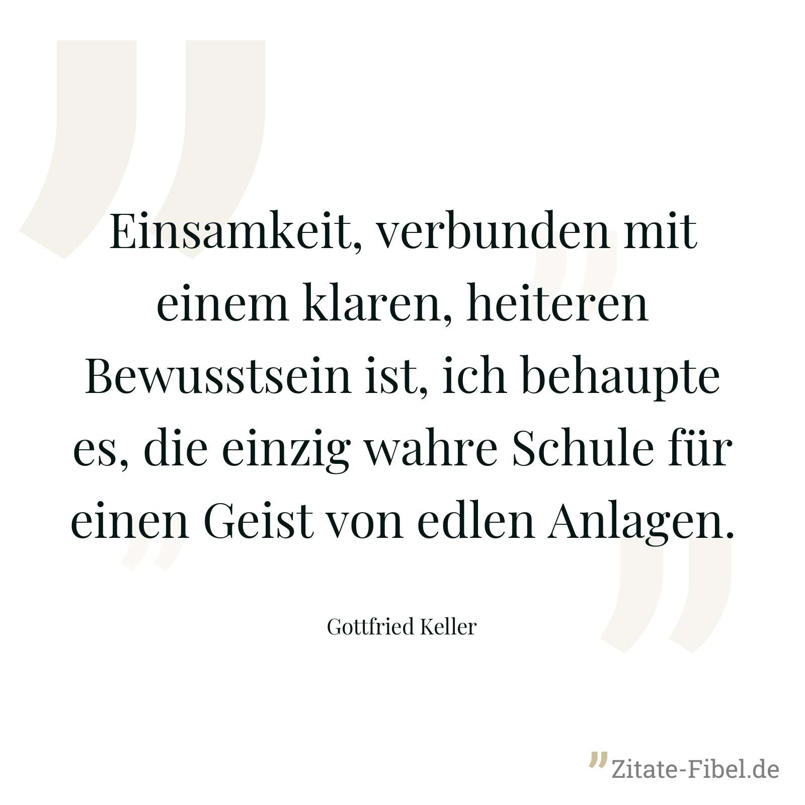 Einsamkeit, verbunden mit einem klaren, heiteren Bewusstsein ist, ich behaupte es, die einzig wahre Schule für einen Geist von edlen Anlagen. - Gottfried Keller