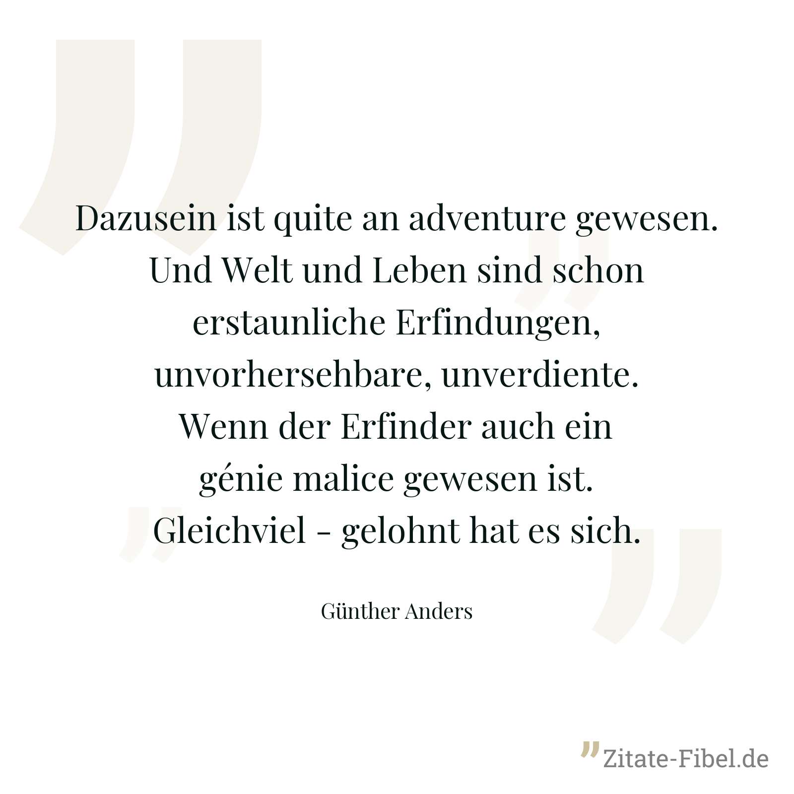 Dazusein ist quite an adventure gewesen. Und Welt und Leben sind schon erstaunliche Erfindungen, unvorhersehbare, unverdiente. Wenn der Erfinder auch ein génie malice gewesen ist. Gleichviel - gelohnt hat es sich. - Günther Anders
