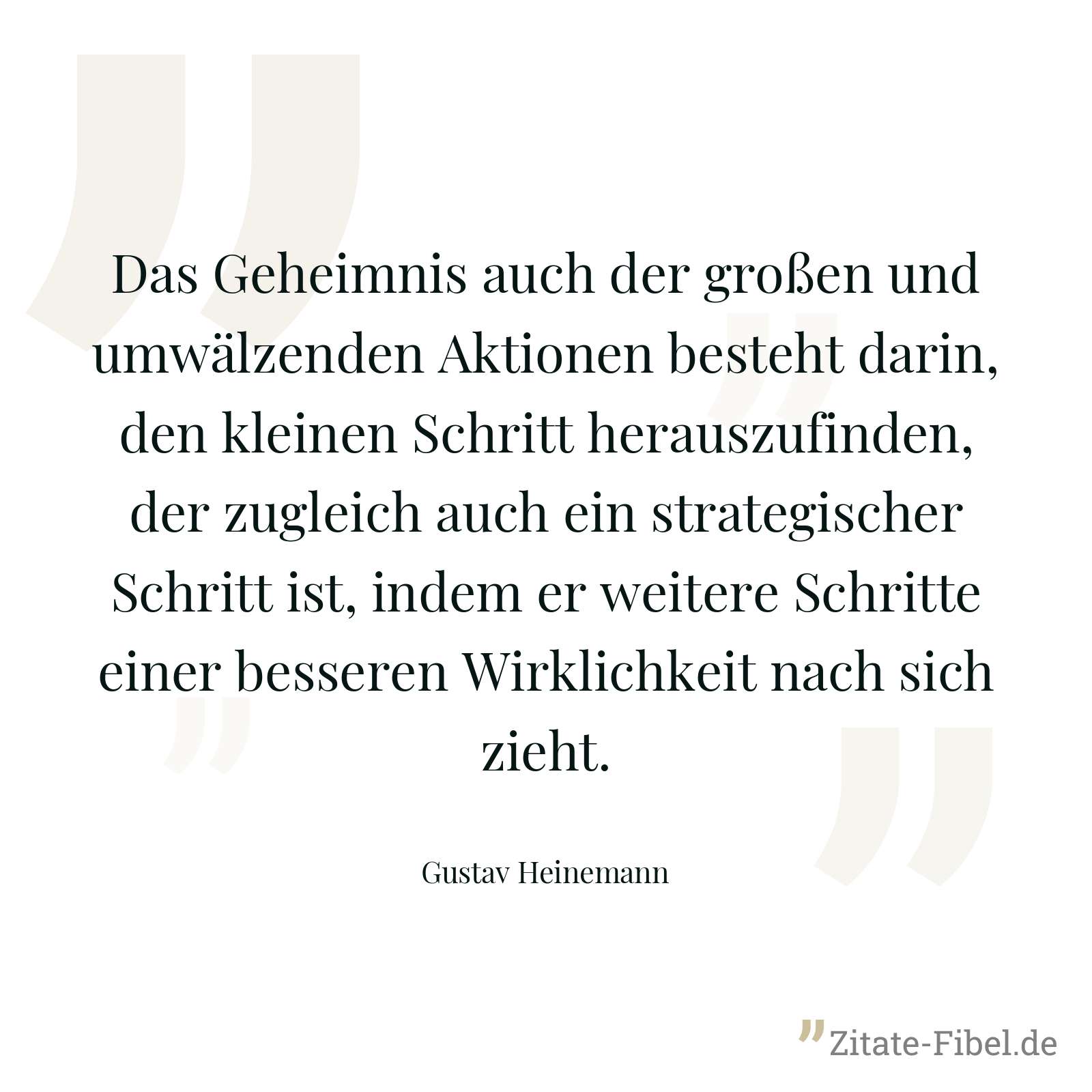 Das Geheimnis auch der großen und umwälzenden Aktionen besteht darin, den kleinen Schritt herauszufinden, der zugleich auch ein strategischer Schritt ist, indem er weitere Schritte einer besseren Wirklichkeit nach sich zieht. - Gustav Heinemann