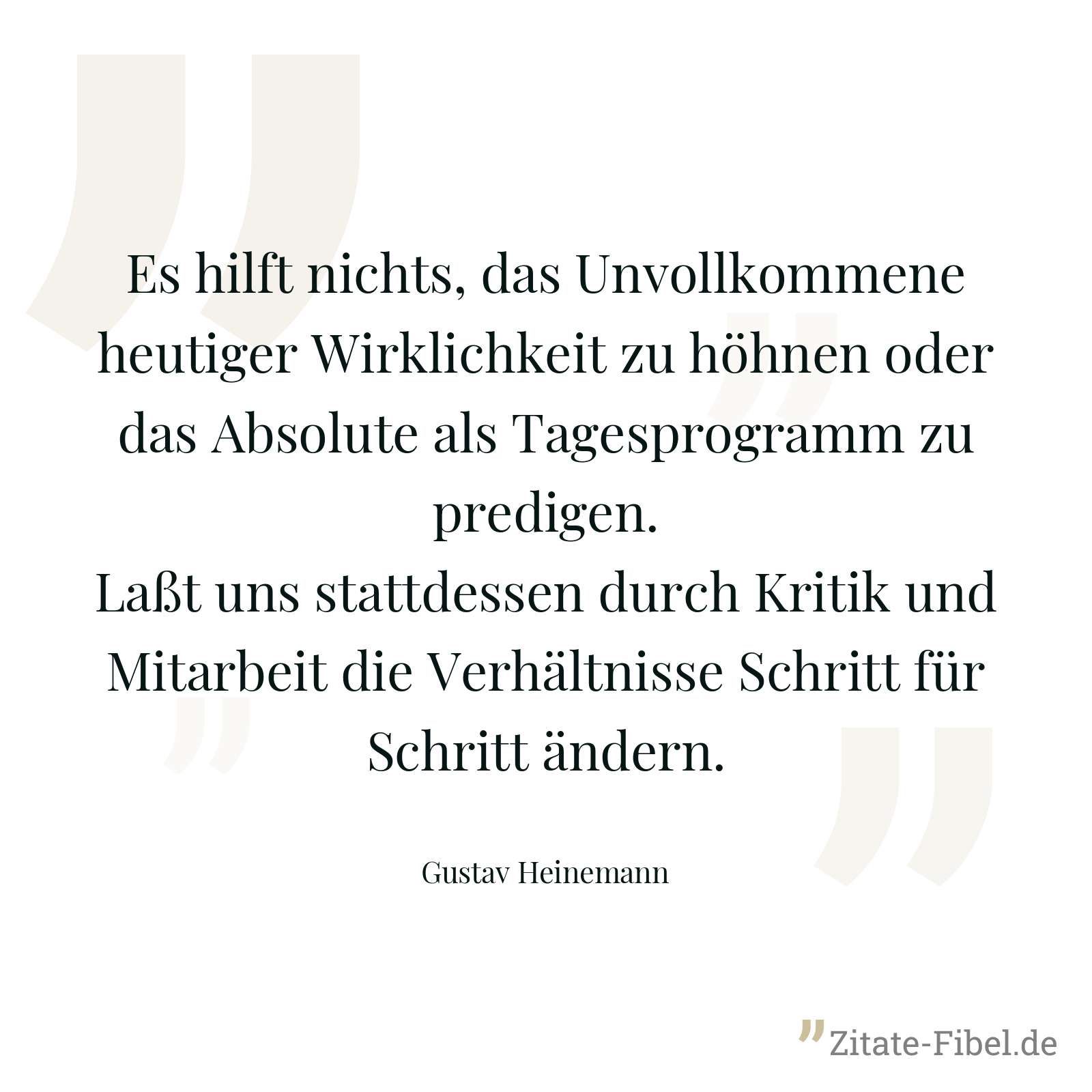Es hilft nichts, das Unvollkommene heutiger Wirklichkeit zu höhnen oder das Absolute als Tagesprogramm zu predigen. Laßt uns stattdessen durch Kritik und Mitarbeit die Verhältnisse Schritt für Schritt ändern. - Gustav Heinemann