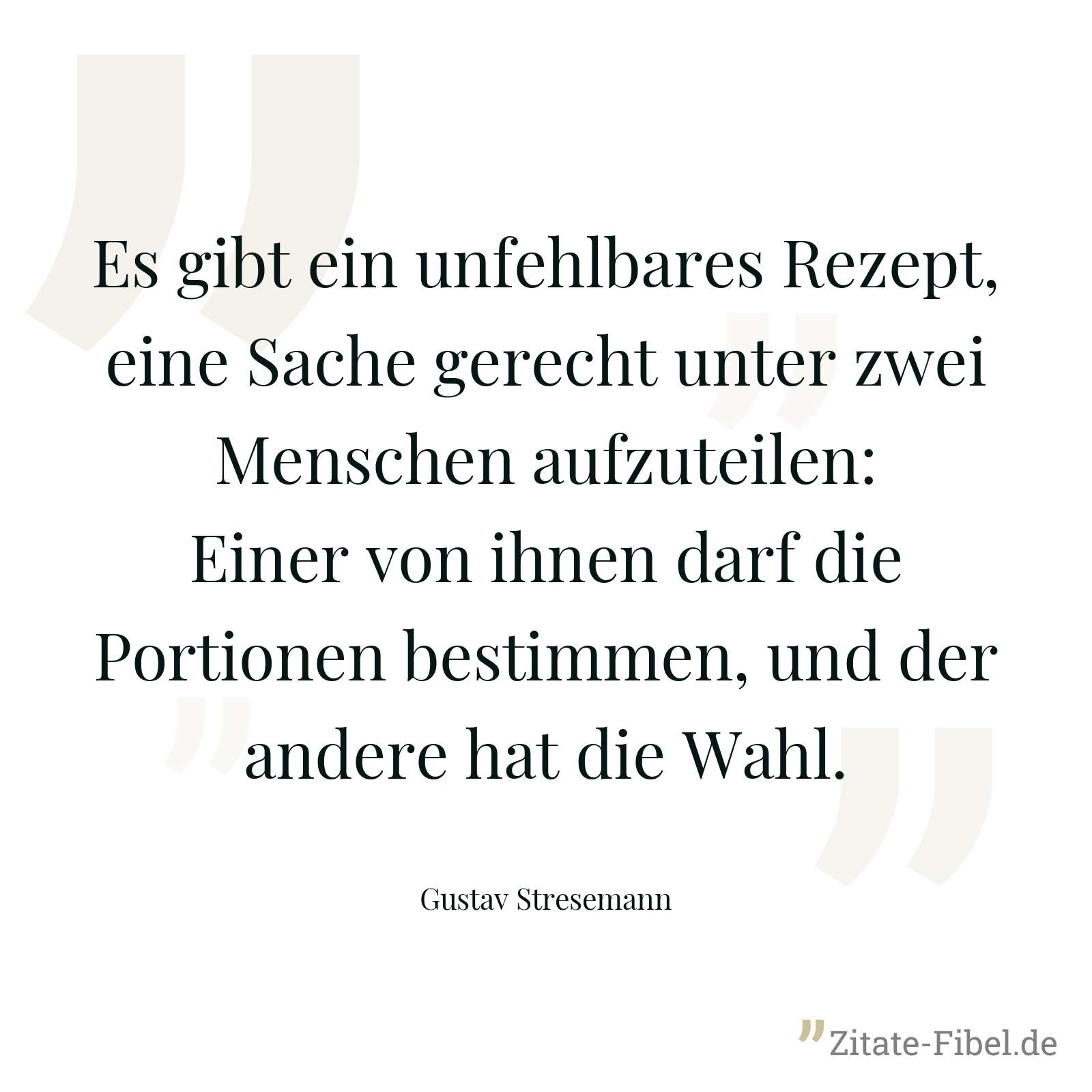 Es gibt ein unfehlbares Rezept, eine Sache gerecht unter zwei Menschen aufzuteilen: Einer von ihnen darf die Portionen bestimmen, und der andere hat die Wahl. - Gustav Stresemann